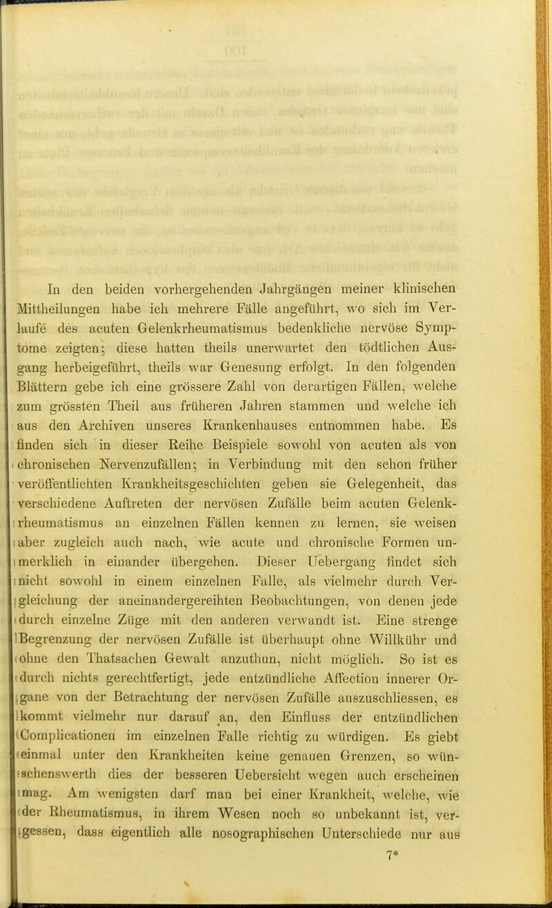 In den beiden vorhergehenden Jahrgängen meiner klinischen Mitlheihingen habe ich mehrere Fälle angeführt, wo sich im Ver- laufe des acuten Gelenkrheumatismus bedenkliche nervöse Symp- tome zeigten; diese hatten theils unerwartet den tödtlichen Aus- gang herbeigeführt, theils war Genesung erfolgt. In den folgenden Blättern gebe ich eine grössere Zahl von derartigen Fällen, welche zum grössten Tlieil aus früheren Jahren stammen und welche ich aus den Archiven unseres Krankenhauses entnommen habe. Es finden sich in dieser Reihe Beispiele sowohl von acuten als von chronischen Nervenzufällen; in Verbindung mit den schon früher veröffentlichten Krankheitsgeschichten geben sie Gelegenheit, das verscliiedene Auftreten der nervösen Zufälle beim acuten Gelenk- rheumatismus an einzelnen Fällen kennen zu lernen, sie weisen aber zugleich auch nach, wie acute und chronische Formen un- imerkhch in einander übergehen. Dieser Uebergang findet sich 1 nicht sowolü in einem einzelnen Falle, als vielmehr durch Ver- igleichung der aneinandergereihten Beobachtungen, von denen jede I durch einzelne Züge mit den anderen verwandt ist. Eine strenge 1 Begrenzung der nervösen Zufälle ist überhaupt ohne Willkühr und ohne den Thatsachen Gewalt anzuthun, nicht möglich. So ist es durch nichts gerechtfertigt, jede entzündliche AfFection innerer Or- .gane von der Betrachtung der nervösen Zufälle auszuschliessen, es ;kommt vielmehr nur darauf an, den Einfluss der entzündhchen 'Complicationen im einzelnen Falle richtig zu würdigen. Es giebt 'einmal unter den Krankheiten keine genauen Grenzen, so wün- ■schenswerth dies der besseren üebersiciit wegen auch erscheinen tmag. Am wenigsten darf man bei einer Krankheit, welche, wie 'der Rheumatismus, in ihrem Wesen noch so unbekannt ist, ver- Lgessen, dass eigentlich alle nosographischen Unterschiede nur auB 7*