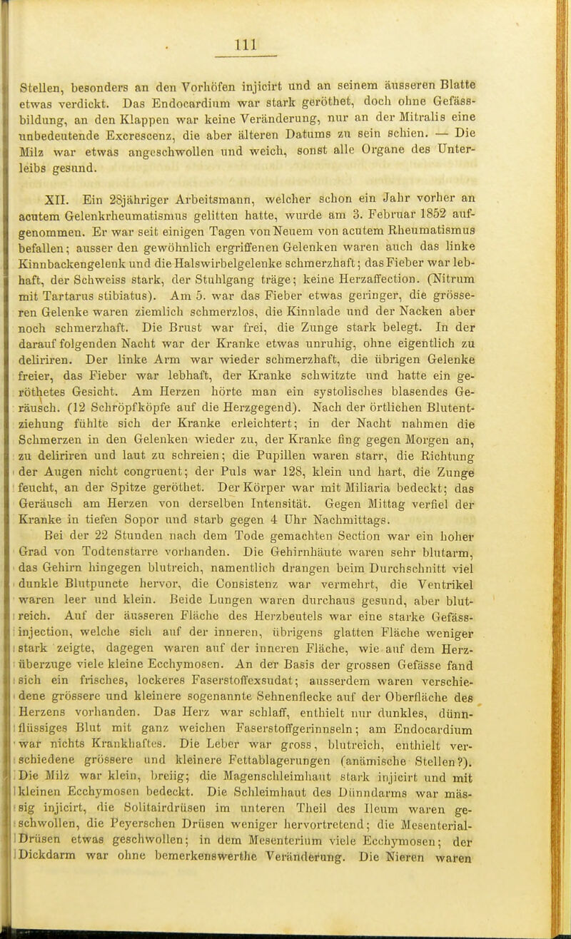 stellen, besonders an den Vorhöfen injlcirt und an seinem äusseren Blatte etwas verdickt. Das Endocardium war stark geröthet, doch ohne Gefäss- bildung, an den Klappen war keine Veränderung, nur an der Mitralis eine Tinbedeutende Excrescenz, die aber älteren Datums zu sein schien. — Die Milz war etwas angeschwollen und weich, sonst alle Organe des Unter- leibs gesund. XII. Ein 28jähriger Arbeitsmann, welcher schon ein Jahr vorher an acutem Gelenkrheumatismus gelitten hatte, wurde am 3. Februar 1852 auf- genommen. Er war seit einigen Tagen von Neuem von acutem Rheumatismus befallen; ausser den gewöhnlich ergriffenen Gelenken waren auch das linke Kinnbackengelenk und die Halswirbelgelenke schmerzhaft; das Fieber war leb- haft, der Schweiss stark, der Stuhlgang träge; keine Herzaflfection. (Nitrum mit Tartarus stibiatus). Am 5. war das Fieber etwas geringer, die grösse- ren Gelenke waren ziemlich schmerzlos, die Kinnlade und der Nacken aber noch schmerzhaft. Die Brust war frei, die Zunge stark belegt. In der darauf folgenden Nacht war der Kranke etwas unruhig, ohne eigentlich zu delii'iren. Der linke Arm war wieder schmerzhaft, die übrigen Gelenke freier, das Fieber war lebhaft, der Kranke schwitzte und hatte ein ge- röthetes Gesicht. Am Herzen hörte man ein systolisches blasendes Ge- räusch. (12 Schröpfköpfe auf die Herzgegend). Nach der örtlichen Blutent- ziehung fühlte sich der Kranke erleichtert; in der Nacht nahmen die Schmerzen in den Gelenken wieder zu, der Kranke fing gegen Morgen an, zu deliriren und laut zu schreien; die Pupillen waren starr, die Richtung der Augen nicht congruent; der Puls war 128, klein und hart, die Zunge feucht, an der Spitze geröthet. Der Körper war mit Miliaria bedeckt; das Geräusch am Herzen von derselben Intensität. Gegen Mittag verfiel der Kranke in tiefen Sopor und starb gegen 4 Uhr Nachmittags. Bei der 22 Stunden nach dem Tode gemachten Section war ein hoher Grad von Todtenstarre voriianden. Die Gehirnhäute waren sehr blutarm, ■ das Gehirn hingegen blutreich, namentlich drangen beim Dui'chschnitt viel ■ dunkle Blutpuncte hervor, die Consistenz war vermehrt, die Ventrikel waren leer und klein. Beide Lungen waren durchaus gesund, aber blut- : reich. Auf der äusseren Fläche des Herzbeutels war eine starke Gefäss- iinjection, welche sicli auf der inneren, übrigens glatten Fläche weniger I stark zeigte, dagegen waren auf der inneren Fläche, wie auf dem Herz- I Überzuge viele kleine Ecchymosen. An del-Basis der grossen Gefässe fand I sich ein frisches, lockeres Faserstoffexsudat; ausserdem waren verschie- idene grössere und kleinere sogenannte Sehnenflecke auf der Oberfläche des Herzens vorhanden. Das Herz war schlaff, enthielt nur dunkles, dünn- Iflüssiges Blut mit ganz weichen Faserstoffgerinnseln; am Endocardium ■war nichts Krankhaftes. Die Leber war gross, blutreich, enthielt ver- ischiedene grössere und kleinere Fettablagerungen (anämische Stellen?). IDie Milz war klein, breiig; die Magenschleimhaut stark injicirt und mit Ikleinen Ecchymosen bedeckt. Die Schleimhaut des Dünndarms war mäs- !8ig injicirt, die Solitairdrüsen im unteren Theil des lleum waren ge- ischwollen, die Peyerschen Drüsen weniger hervortretend; die Mesenterial- IDrüsen etwas geschwollen; in dem Mesenterium viele Jicchymosen; der ]Dickdarm war ohne bemerkenswerthe Verändei'ung. Die Nieren waten