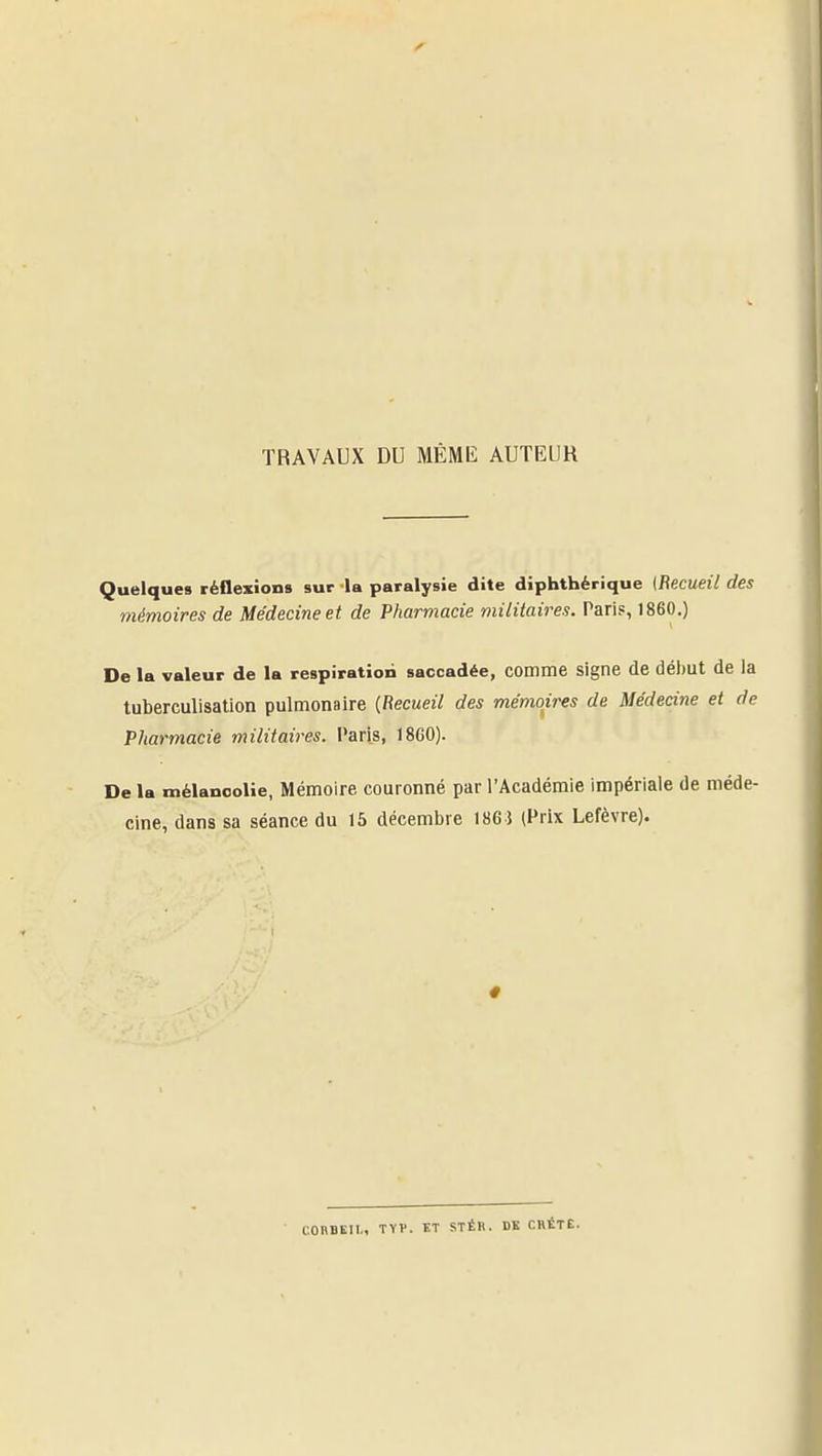 TRAVAUX DU MÊME AUTEUR Quelques réflexions sur la paralysie dite diphthérique {Recueil des mémoires de Médecine et de Pharmacie militaires. Paris, 1860.) De la valeur de la respiration saccadée, comme signe de début de la tuberculisation pulmonaire {Recueil des mémoires de Médecine et de Pharmacie militaires, l'aris, 18G0). De la mélanoolie, Mémoire couronné par l'Académie impériale de méde- cine, dans sa séance du 15 décembre 186 $ (Prix Lefèvre). COnBEII., TYV. KT STÉR. DK CRÈTE.