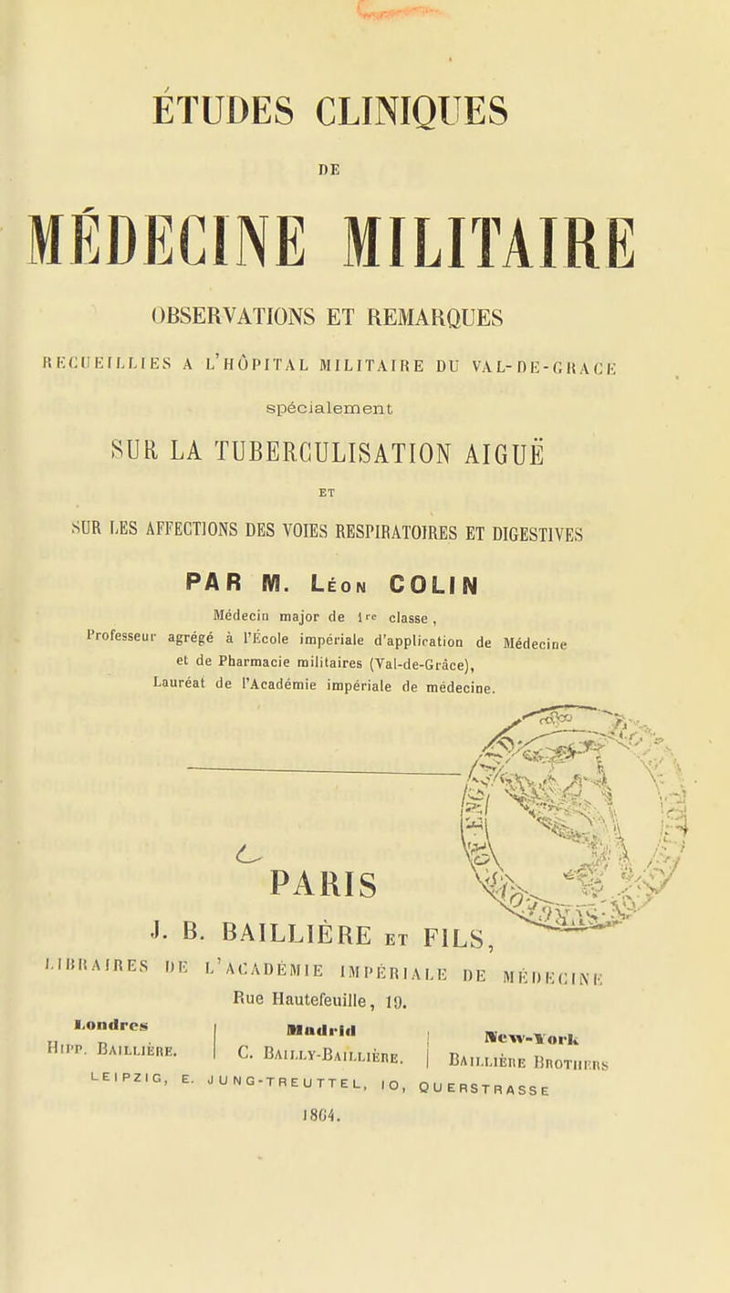 ETUDES CLINIQUES DE MÉDECINE MILITAIRE OBSERVATIONS ET REMARQUES RECUEILLIES A L'hÙPITAL MILITAIRE DU VAL-nE-CRACE spécialement SUR LA TUBERCULISATION AIGUË ET SUR LES AFFECTIONS DES VOIES RESPIRATOIRES ET DIGESTIVES PAR M. Léon COLIN Médecin major de l'e classe, Professeur agrégé à l'École impériale d'application de Médecine et de Pharmacie militaires (Val-de-Gràce), Lauréat de l'Académie impériale de médecine. <ÙK ^PARIS J. B. BAILLIÈRE et FILS, ^^^^ '•IRAIRES DE L'ACADÉMIE IMPÉRIALE DE MÉDECIM Rue Hautefeuille, 19. I.oiifirc!» Hii'P. Bailijére C. BAILLY-BAlLLlÈnE. | BAlI.UÈnE BncTIlIUlS LEIPZIG, E. JUNG-TREUTTEL, ,0, QUERSTRASSE 1804.