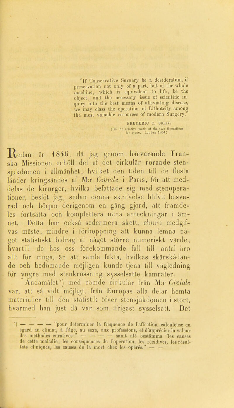 If Conscrvative Sui-gei^ be a desideratum, if presei-vation not only of a part, but of the wbole niachiue, which is cquivaleut to life, be the object, and tlie necessary issue of scieutitic in- quiry iuto the best means of alleviating disease, \ve may class the operation of Lithotrity among the most valuable resources of modern Surgery. FEEDEEIC c. SKKY. (Oii llic ruliilivc morit of llie Iwo Opcralions fyr stono. London 1H54). Hedan är 1846, då jag genom härvarande Fran- ska Missionen erhöll del af det cirkulär rörande slen- sjukdomen i allmänhet, hvilket den tiden till de flesta länder kringsändes af M:r Civiale i Paris, för att med- delas de kirurger, hvilka befattade sig med stenopera- tioner, beslöt jag, sedan denna skrifvelse blifvit besva- rad och början derigenom en gång gjord, att framde- les forisätta och komplettera mina anteckningar i äm- net. Detta har också sedermera skett, ehuru medgif- vas måste, mindre i förhoppning att kunna lemna nå- got statistiskt bidrag af något större numeriskt värde, hvartill de hos oss förekommande fall till antal äro allt för ringa, än att samla fakta, hvilkas skärskådan- de och bedömande n)öjligen kunde tjena till vägledning för yngre med stenkrossning sysselsatte kamrater. Ändamålet') med nämde cirkulär från Ms Civiale var, att så vidt möjligt, från Europas alla delar hemta materialier till den slatistdi öfver stensjukdomen i stort, hvarmed han just dä var som ifrigast sysselsatt. Det ') — — pour dcterininer la fréqucnce de raffcction calculeusc eu égard au climat, k Tage, au sexe, aiix professions, et d'apprécier la valeur des méthodes curatives; — — — — samt att bestiimmn les causes de cette maladie, les couscquences de ropération, les récidives, les résul- tats eliniqucs, les causes dc la mort chez les opérés. — —