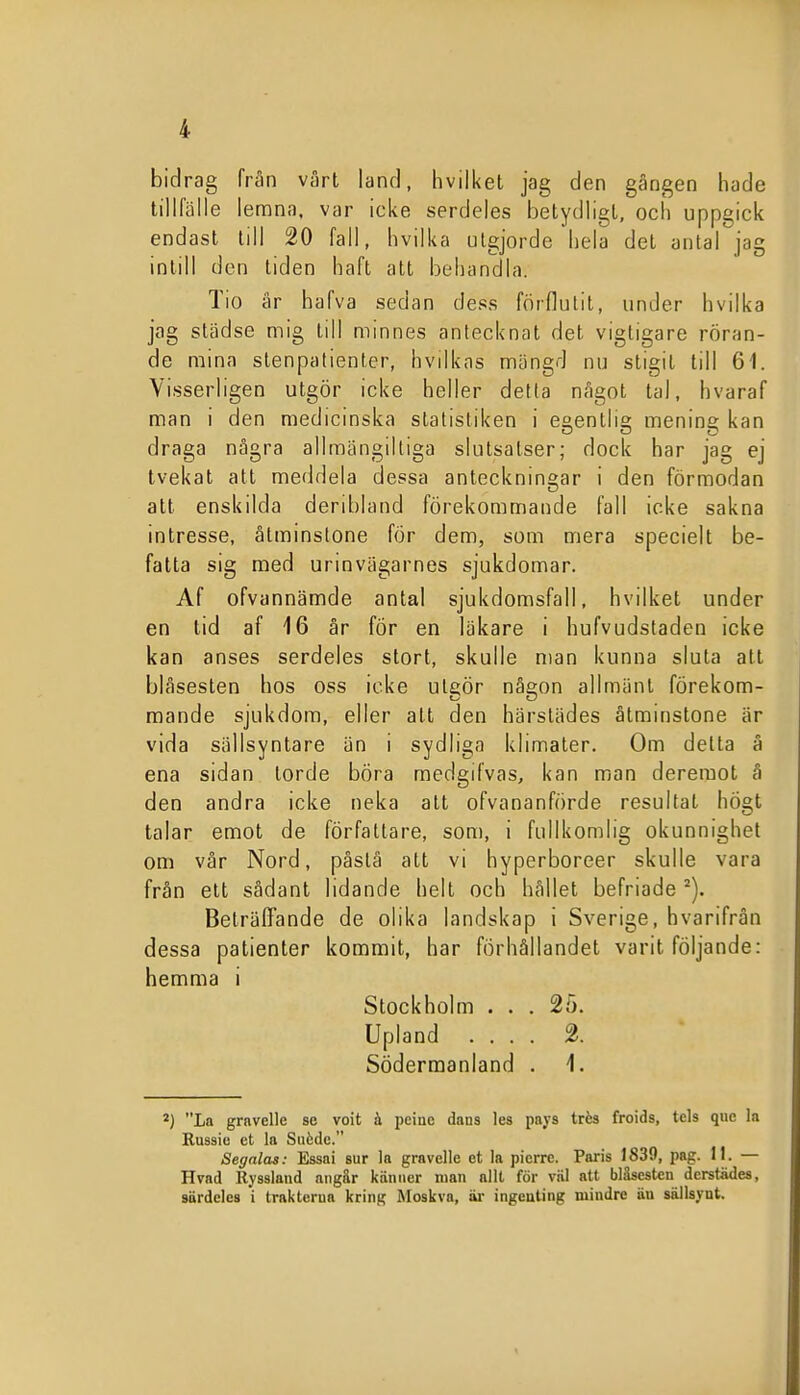 bidrag fran vårt land, livilket jag den gängen hade tillfälle lemna, var icke serdeles betydligt, ocli uppgick endast till 20 fall, livilka utgjorde hela det antal jag intill den tiden haft att behandla. Tio är hafva sedan dess förflutit, under hvilka jag städse mig till minnes antecknat det vigtigare röran- de mina stenpatienter, hvilkas mängd nu stigit till 61. Vi.sserligen utgör icke heller detta något tal, hvaraf man i den medicinska statistiken i egentlig mening kan draga några allmängiltiga slutsatser; dock har jag ej tvekat att meddela dessa anteckningar i den förmodan att enskilda deribland förekommande fall icke sakna intresse, åtminstone för dem, som mera specielt be- fatta sig med urinvägarnes sjukdomar. Af ofvannämde antal sjukdomsfall, hvilket under en tid af 16 är för en läkare i hufvudstaden icke kan anses serdeles stort, skulle nian kunna sluta att blåsesten hos oss icke utgör någon allmänt förekom- mande sjukdom, eller att den härstädes åtminstone är vida sällsyntare än i sydliga klimater. Om detta å ena sidan torde böra medgifvas, kan man dereraot å den andra icke neka att ofvananförde resultat hÖgt talar emot de författare, som, i fullkomlig okunnighet om vår Nord, påslå att vi hyperboreer skulle vara från ett sådant lidande helt och hållet befriade Beträffande de olika landskap i Sverige, hvarifrån dessa patienter kommit, har förhållandet varit följande: hemma i Stockholm ... 25. Upland .... 2. Södermanland . 1. *) La grnvelle se voit h pciuc dans les pays trés froids, tcls qiic la Russiu ct la Siifcdc. Segalas: Essai sur la grnvelle et la pierre. Paris 1839, pag. II. — Hvad Ryssland aiigär känner nian allt för väl att bläsestcn dcrstädes, särdeles i traklerua kring Moskva, äi- ingeuting mindre äu sällsynt.