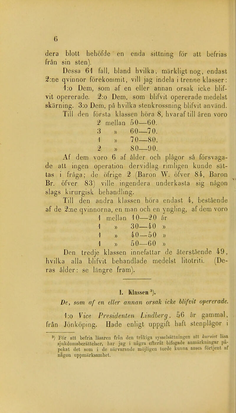 dera blolt hehöMe en enda sittning for att befrias från sin sten). Dessa 61 fall, bland hvilka. märkligt nog, endast 2:ne qvinnor förekommit, vill jag indela i trenne klasser: 1:o Dem, som af en eller annan orsak icke blif- vit opererade. 2:o Dem, som blifvit opererade medelst skärning. 3:o Dem, pä hvilka stenkrossning blifvit använd. Till den första klassen höra 8, hvaraf till aren voro 2 mellan 50—60. 3 ), 60—70. 1 „ 70—80. 2 » 80—90. Af dem voro 6 af ålder och plågor så försvaga- de att ingen operation dervidlag rimligen kunde sät- tas i fråga; de öfrige 2 (Baron W. öfver 84, Baron Br. öfver 83) ville ingendera underkasta sig någon slags kirurgisk behandlmg. Till den andra klassen höra endast 4, beslående af de 2:ne qvinnorna, en man och en yngling, af dem voro 1 mellan 10—20 år ' i ,) 30—40 » 1 » 40—50 » i „ 50—60 » Den tredje klassen innefattar de återstående 49, hvilka alla blifvit behandlade medelst litotriti. (De- ras ålder: se längre fram). 1. Klassen De, som af en eller annan orsak icke blifvit opererade. 1:0 Vice Presidenten Lindberg, 56 år gammal, från Jönköping. Hade enligt uppgift haft stenplågor i 3) Pör att befria läsnren fran den tråkiga sysselsättningen att hirsivl läsa sjukdonisberiittclser, liar jag i iiagrn efteråt bifogade anmSrkningnr pä- pcknl del som i de niirvarnnde möjligen torde kunna anses förtjcnt af nSgon uppmiirksamhet.