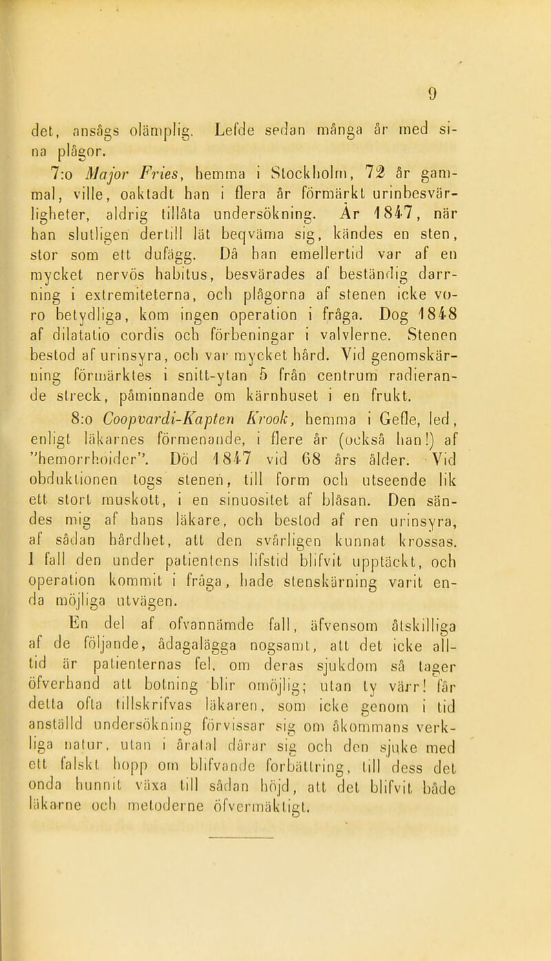 det, onsflgs olämplig. Lefde sedan Qiånga är med si- na plågor. 7:o Major Fries, hemma i Slockliolm, 72 är gam- mal, ville, oaktadt han i flera är förmärkt urinbesvär- ligheter, aldrig tillåta undersökning. Ar 1847, när han slutligen dertill lät beqväma sig, kändes en sten, stor som ett dufägg. Dä han emellertid var af en mycket nervös habitus, besvärades af beständig darr- ning i exlremiteterna, och plågorna af stenen icke vo- ro betydliga, kom ingen operation i fråga. Dog 1848 af dilatatio cordis och förbeningar i valvlerne. Stenen bestod af urinsyra, och var mycket hård. Vid genomskär- ning förmärktes i snitt-ytan 5 från centrum radieran- de streck, påminnande om kärnhuset i en frukt. 8:o Coopvardi-Kapten Krook, hemma i Gefle, led, enligt läkarnes förmenande, i flere år (också han!) af hemorrhoider. Död 1847 vid 68 års ålder. Vid obduktionen togs sleneii, till form och utseende lik ett stort muskott, i en sinuositet af bläsan. Den sän- des mig af hans läkare, och bestod af ren urinsyra, af sådan hårdhet, att den svårligen kunnat krossas. 1 fall den under patientens lifstid blifvit upptäckt, och operation kommit i fråga, hade stenskärning varit en- da möjliga utvägen. En del af ofvannämde fall, äfvensom åtskilliga af de följande, ådagalägga nogsamt, att det icke all- tid är patienternas fel, om deras sjukdom så tager öfverhand att botning blir omöjlig; utan ty värr! får detta ofta tillskrifvas läkaren, som icke genom i tid anställd undersökning förvissar sig om åkommans verk- liga natur, utan i åralal dårar sig och den sjuke med ett falskt hopp om blifvande förbättring, till dess det onda hunnit växa till sådan höjd, alt del blifvit både läkarne och metoderne öfvermäktigt.