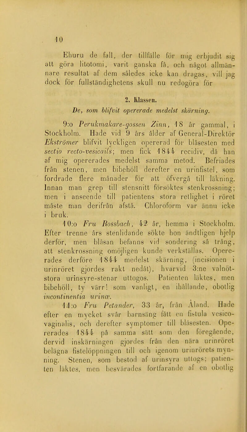 Ehuru de fall, der tillfälle för mig erbjudit sig att göra litotomi, varit ganska fA, och något allmän- nare resultat af dem således icke kan dragas, vill jag dock för fullständighetens skull nu redogöra för 3. Klassen. De, som blifvit opererade medelst skärning. 9:o Perukmakare-gossen Zinn, 18 är gammal, i Stockholm. Hade vid 9 års ålder af General-Direktör Eicströmer blifvit lyckligen opererad för blåsesten med sectio recto-vesicails; men fick 1844 recidiv, då han af mig opererades medelst samma metod. Befriades från stenen, men bibehöll derefler en urinfistel, som fordrade flere månader för att Öfver^å till läknin» Innan man grep till slensnitt försöktes stenkrossning; men i anseende till patientens stora retlighet i röret måste man derifrån afstå. Chloroform var ännu icke i bruk. 10;o Fru Rossbaoh, 42 år, hemma i Stockholm. Efter trenne års stenlidande sökte hon ändtligen hjelp derför, men blåsan befanns vid sondering sä trång, att stenkrossning omöjligen kunde verkställas. Opere- rades derföre 1844 metielst skärning, (incisionen i urinröret gjordes rakt nedåt), hvarvid 3:ne valnöt- stora urinsyre-stenar uttogos. Patienten läktes, men bibehöll, ty värr! som vanligt, en ihållande, obotlig inconlinentia urina'. \.\:o Fru Petander, 33 år, från Åland. Hade efter en mycket svår barnsäng fått en fi^lula vesico- vaginalis, och derefter symplomer till bläseslen. Ope- rerades 1844 pä samma sätt som den föregående, dervid inskärningen gjordes frän den nära urinröret belägna fistelöppnmgen till och igenom urinrörets myn- ning. Stenen, som bestod af urinsyra ullogs: patien- ten läktes, men besvärades fortfarande af en obotlig