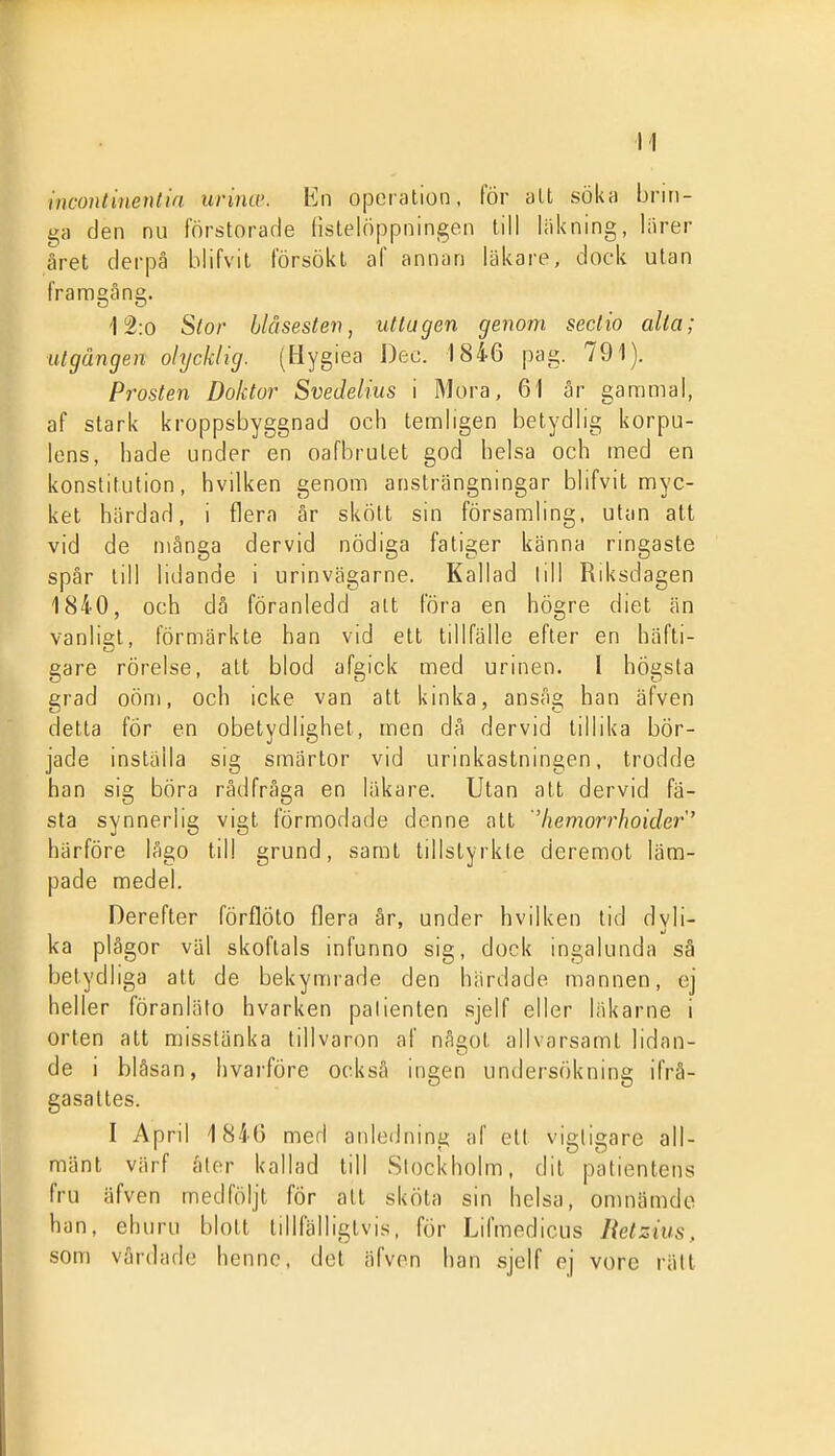 incontinentia urina: En operation, för alt söka brin- ga den nu förstorade listelöppningen till läkning, liirer ärat derpä blifvit försökt af annan läkare, dock utan framgång. i 2:0 Slor hlåsesten, uttagen genom sectio alla; utgången olycklig. (Hygiea J)ec. 1846 pag. 791). Pr^osten Doktor Svedelius i Mora, 61 år gannmal, af stark kroppsbyggnad och tämligen betydlig korpu- lens, hade under en oafbrutet god helsa och med en konstitution, hvilken genom ansträngningar blifvit myc- ket härdad, i flera år skött sin församling, ulan att vid de många dervid nödiga fatiger känna ringaste spår till lidande i urinvägarne. Kallad lill Riksdagen 1840, och dö föranledd alt föra en högre diet än vanligt, förmärkte han vid ett tillfälle efter en häfti- gare rörelse, att blod afgick med urinen. I högsta grad oöm, och icke van att kinka, ansåg han äfven detta för en obetydlighet, men då dervid tillika bör- jade inställa sig smärtor vid urinkastningen, trodde han sig böra rådfråga en läkare. Utan att dervid fä- sta synnerlig vigt förmodade denne att 'hemorrhoider' härföre lågo till grund, samt tillstyrkte deremot läm- pade medel. Derefter förflöto flera år, under hvilken lid dyli- ka plågor väl skoflals infunno sig, dock ingalunda sä betydliga att de bekymrade den härdade mannen, ej heller föranlälo hvarken patienten sjelf eller läkarne i orten att misstänka tillvaron af något allvarsamt lidan- de i blåsan, hvai-före också ingen undersökning ifrå- gasattes. I April 1840 med anledning af ett vigligare all- mänt värf åler kallad till Stockholm, dit patientens fru äfven medföljt fÖr att sköta sin helsa, onuiämdc han, ehuru blott tillfälligtvis, för Lifmedicus Retzius, som vårdade henne, det äfven han sjelf ej vore rätt