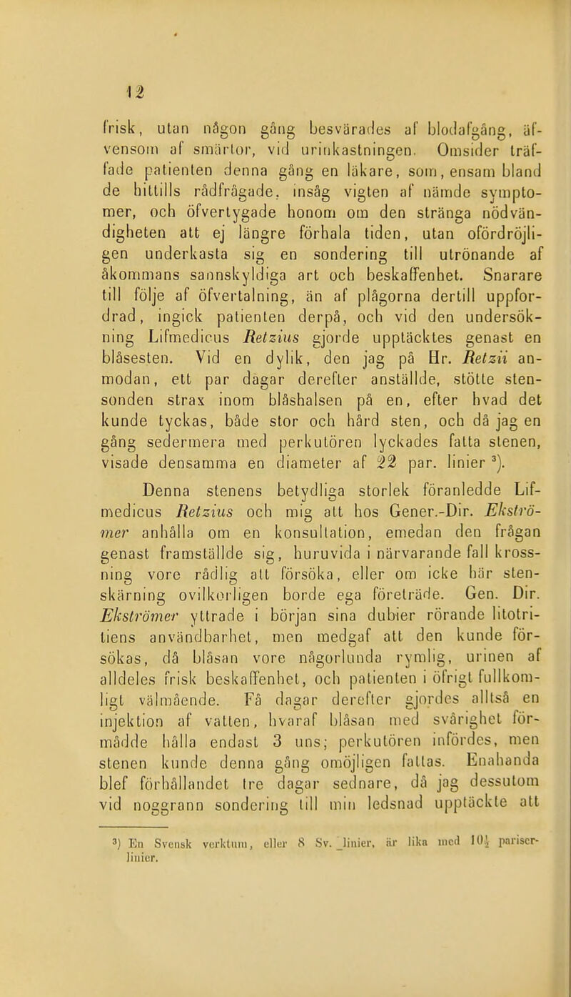 Ii (risk, utan någon gång besvärades al' Ijlodafgäng, äf- vensoin af smärtor, vid urinkastningen. Omsider träf- fade patienten denna gång en läkare, som, ensam bland de hittills rådfrågade, insåg vigten af nämde sympto- mer, och öfverlygade honom om den stränga nödvän- digheten alt ej längre förhala tiden, utan ofördröjli- gen underkasta sig en sondering till utrönande af åkommans sannskyldiga art och beskafiPenhet. Snarare till följe af öfvertaining, än af plågorna dertill uppfor- drad, ingick patienten derpå, och vid den undersök- nmg Lifmcdicus Retziiis gjorde uppläcktes genast en blåsesten. Vid en dylik, den jag på Hr. Retzii an- modan, ett par dagar derefler anslällde, stötte sten- sonden strax inom blåshalsen på en, efter bvad det kunde tyckas, både stor och hård sten, och då jag en gång sedermera med perkulören lyckades fatta stenen, visade densamma en diameter af :i2 par. linier Denna stenens betydliga storlek föranledde Lif- medicus Retzius och m\° all hos Gener.-Dir. Ekströ- mer anhålla om en konsultation, emedan den frågan genast framställde sig, huruvida i närvarande fall kross- ning vore rådlig att försöka, eller om icke här sten- skärning oviIkoiligen borde ega företräde. Gen. Dir. Ekströmer yllrade i början sina dubier rörande lilotri- liens användbarhet, men medgaf att den kunde för- sökas, då blåsan vore någorlunda rymlig, urinen af alldeles frisk beskaffenhet, och patienten i öfrigt fullkom- ligt välmående. Få dagar dereftcr gjordes alltså en injektion af vallen, hvaraf blåsan med svårighet för- mådde hälla endast 3 uns; perkulören infördes, men stenen kunde denna gäng omöjligen fallas. Enahanda blef förhållandel tre dagar sednare, då jag dessutom vid noggrann sondering till min ledsnad uppläckle alt ') En Svensk vcrktnni, eller 8 Sv. Jinier. är lika med 10^ pariscr- liuicr.