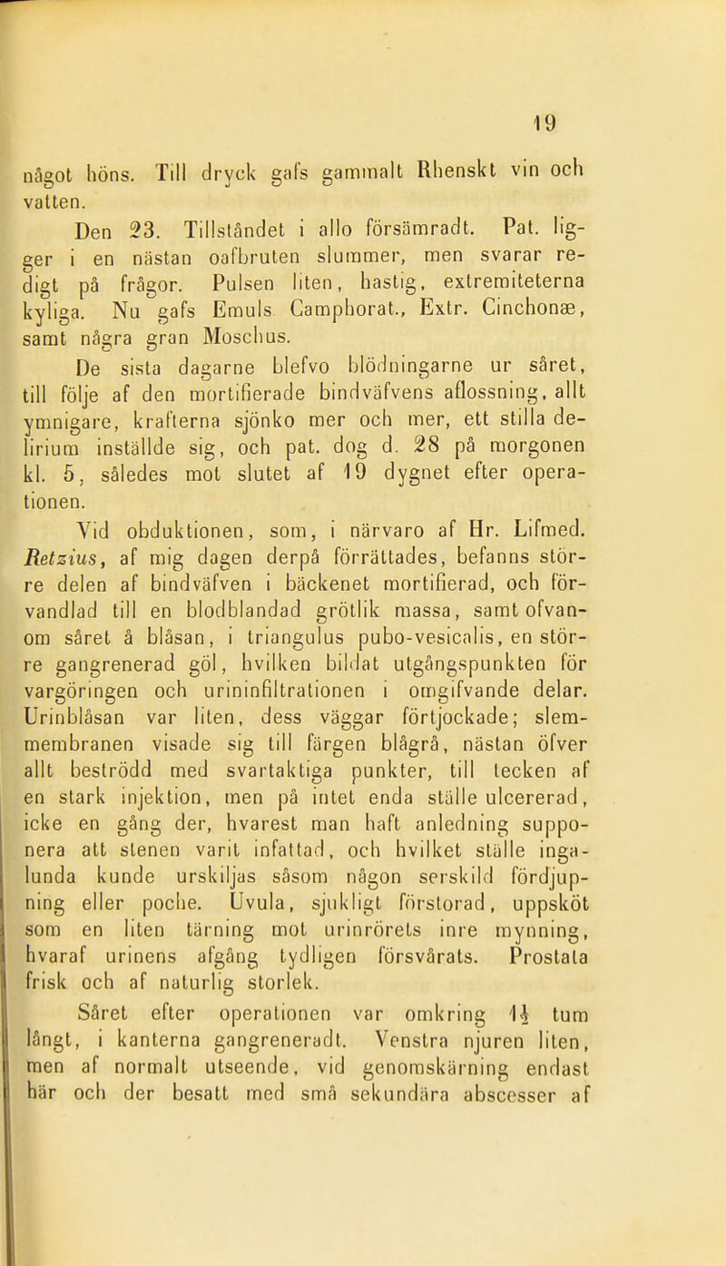 något höns. Till dryck gafs gammalt Rhenskt vin och vatten. Den 23. Tillståndet i allo försämradt. Pat. lig- ger i en nästan oafbruten slummer, men svarar re- digt på frågor. Pulsen liten, hastig, extremiteterna kyliga. Nu gafs Emuls Camphorat., Extr. Cinchonae, samt några gran Moschus. De sista dagarne blefvo blödningarne ur såret, till följe af den mortifierade bindväfvens aflossning, allt ymnigare, krafterna sjönko mer och mer, ett stilla de- lirium inställde sig, och pat. dog d. 28 på morgonen kl. ö, således mot slutet af 19 dygnet efter opera- tionen. Vid obduktionen, som, i närvaro af Hr. Lifmed. Retzius, af mig dagen derpå förrättades, befanns stör- re delen af bindväfven i bäckenet mortifierad, och för- vandlad till en blodblandad grötlik massa, samt ofvan- om såret å blåsan, i triangulus pubo-vesicalis, en stör- re gangrenerad göl, hvilken bildat utgångspunkten för vargöringen och urininfiltrationen i omgifvande delar. Urinbläsan var liten, dess väggar fÖrtjockade; slem- membranen visade sig till färgen blägrå, nästan öfver allt beströdd med svartaktiga punkter, till tecken af en stark injektion, men på intet enda ställe ulcererad, icke en gång der, hvarest man haft anledning suppo- nera att stenen varit infattad, och hvilket ställe inga- lunda kunde urskiljas såsom någon serskild fördjup- ning eller poche. övula, sjukligt förstorad, uppsköt som en liten tärning mot urinrörets inre mynning, hvaraf urinens afgång tydligen försvårats. Prostata frisk och af naturlig storlek. Såret efter operationen var omkring Ii tum långt, i kanterna gangreneradt. Venstra njuren liten, men af normalt utseende, vid genomskärning endast här och der besatt med små sekundära abscesser af