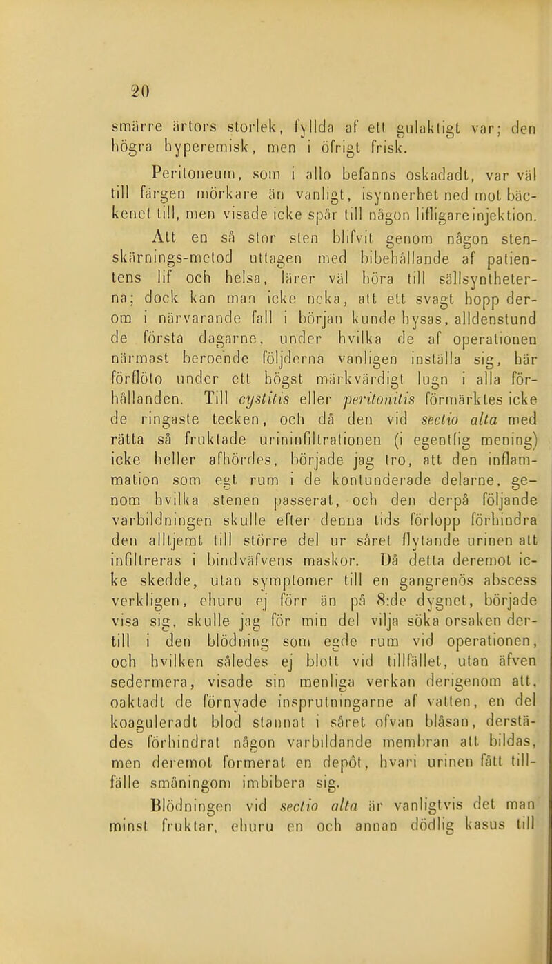 smärre ärtors storlek, fyllda af eti gulaktigt var; den högra hyperemisk, men i öfrigl frisk. Periloneum, som i allo befanns oskadadt, var väl till färgen mörkare än vanligt, isynnerhet ned mot bäc- kenet till, men visade icke spår till någon lifligareinjeklion. Alt en sa slor sten blifvit genom någon sten- skärnings-metod ullagen med bibehållande af patien- tens lif och helsa, lärer väl hora till sällsynlheler- na; dock kan man icke neka, alt ett svagt hopp der- om i närvarande fall i början kunde hysas, alldenslund de första dagarne. under hvilka de af operationen närmast beroende följderna vanligen inställa sig, här förflölo under ett högst märkvärdigt lugn i alla för- hållanden. Till cystitis eller peritonilis förmärktes icke de rmgasle tecken, och då den vid sp.ctio älta med rätta så fruktade urinmfiltralionen (i egentlig mening) icke heller afhördes, började jag tro, att den inflam- mation som egt rum i de konlunderade delarne. ge- nom hvdka stenen passerat, och den derpå följande varbildningen skulle efter denna tids förlo|)p förhindra den alltjemt till större del ur såret flytande urinen att infiltreras i bindväfvens maskor. Dä detta deremol ic- ke skedde, utan symplomer till en gangrenös abscess verkligen, ehuru ej förr än på 8:de dygnet, började visa sig, skulle jag fÖr min del vilja söka orsaken der- till i den blödning soni egde rum vid operationen, och hvilken således ej blott vid tillfället, utan äfven sedermera, visade sin menliga verkan derigenom alt, oaktadt de förnyade insprutningarne af vatten, en del koaguleradt blod stannat i såret ofvan bläsan, derslä- des förhindrat någon varbildande membran att bildas, men deremot formerat en depöf, hvari urinen fått till- fälle småningom imbibera sig. Blödningen vid seclio alla är vanligtvis det man minst fruktar, ehuru en och annan dödlig kasus till