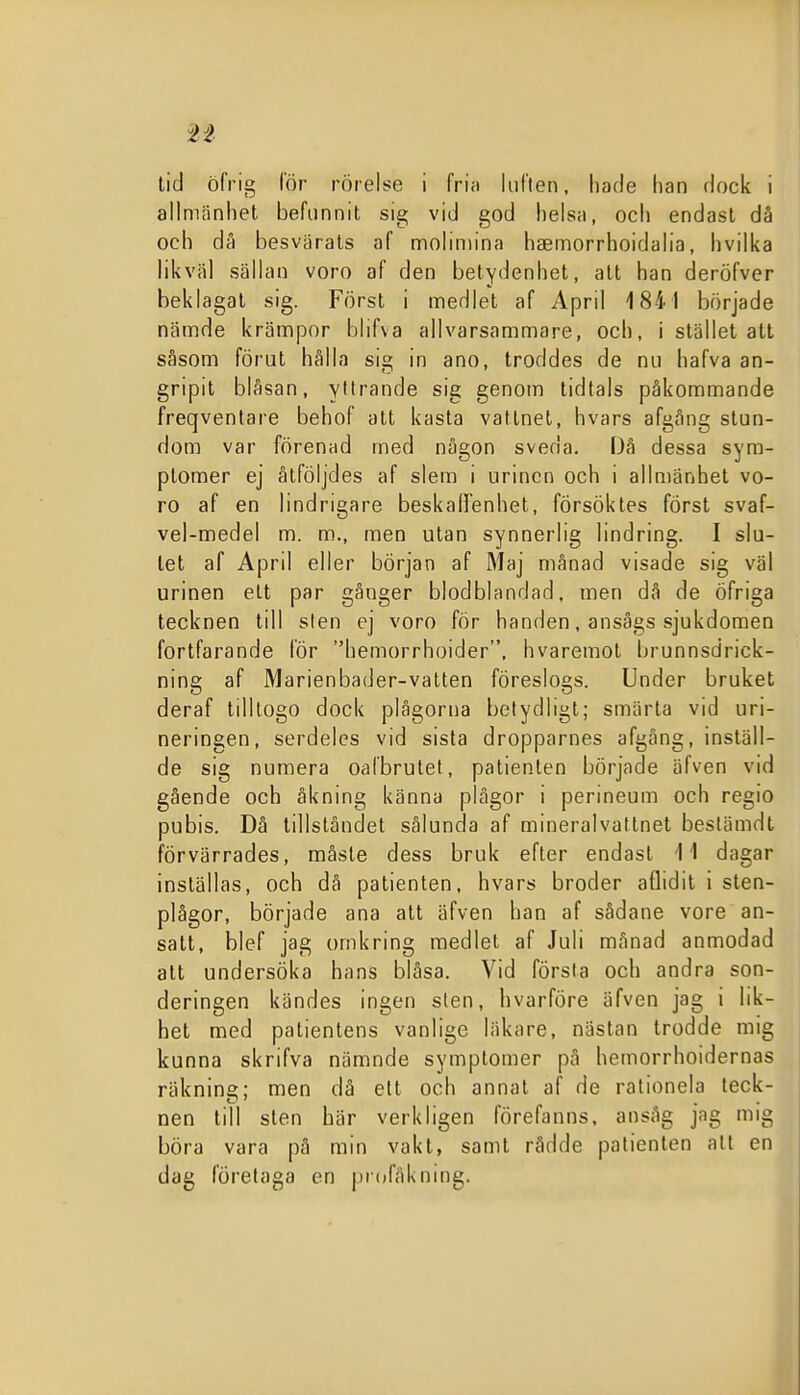tid öfrig (or rörelse i fria luften, hade han dock i allmänhet befunnit sig vid god helsa, och endast då och då besvärals af moliniina haemorrhoidalia, hvilka likväl sällan voro af den betydenhet, att han deröfver beklagat sig. Först i medlet af April 1841 började nämde krämpor blifva allvarsammare, och, i stället att såsom förut hålla sig in ano, troddes de nu hafva an- gripit blåsan, yttrande sig genom tidtals påkommande freqventare behof att kasta vattnet, hvars afgång stun- dom var förenad med någon sveda. Då dessa syra- ptomer ej åtföljdes af slem i urinen och i allmänhet vo- ro af en lindrigare beskaffenhet, försöktes först svaf- vel-medel m. m., men utan synnerlig lindring. I slu- tet af April eller början af Maj månad visade sig väl urinen ett par gånger blodblandad. men då de öfriga tecknen till sten ej voro för handen, ansågs sjukdomen fortfarande lör hemorrhoider, hvaremot brunnsdrick- ning af Marienbader-vatten föreslogs. Under bruket deraf tilllogo dock plågorna betydligt; smärta vid uri- neringen, serdeles vid sista dropparnes afgång, inställ- de sig numera oalbrutet, patienten började äfven vid gående och åkning känna plågor i perineum och regio pubis. Dä tillståndet sålunda af mineralvatlnet bestämdt förvärrades, måste dess bruk efter endast 11 dagar inställas, och dä patienten, hvars broder aflidit i sten- plågor, började ana att äfven han af sådane vore an- satt, blef jag omkring medlet af Juli månad anmodad att undersöka hans blåsa. Vid första och andra son- deringen kändes ingen sten, hvarföre äfven jag i lik- het med patientens vanlige läkare, nästan trodde mig kunna skrifva nämnde symptomer pä hemorrhoidernas räkning;; men då ett och annat af de ralionela teck- nen till sten här verkligen förefanns. ansåg jag mig böra vara på min vakt, samt rådde patienten att en dag företaga en piofåkning.