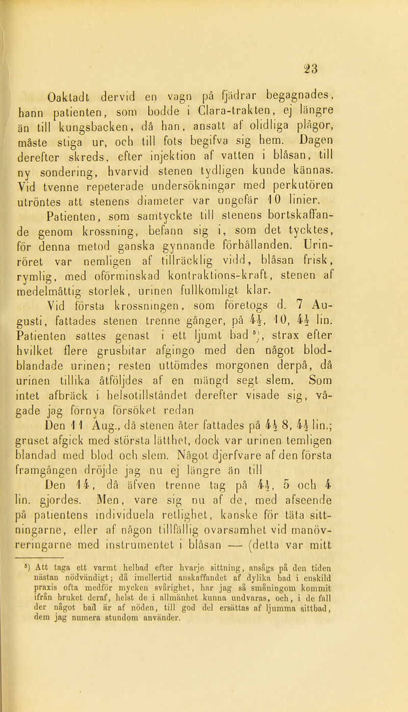 Oakladt dervid en vagn pä fjiidrar begagnades, hann patienten, som bodde i Clara-trakten, ej längre än till kungsbacken, då han. ansatt af olidliga plAgor, måste stiga ur, och till fots begifva sig hem. Dagen derefter skreds, efter injektion af vatten i blåsan, till ny sondering, hvarvid stenen tydligen kunde kännas. Vid tvenne repeterade undersökningar med perkutören utröntes att stenens diameter var ungefär 10 linier. Patienten, som samtyckte till stenens bortskaffan- de genom krossning, befann sig i, som det tycktes, för denna metod ganska gynnande förhållanden. Urin- röret var nemligen af tillräcklig vidd, blåsan frisk, rymlig, med oförminskad konlraktions-kraft, stenen af raedelmåttis; storlek, urinen fullkomligt klar. Vid första krossnmgen, som företogs d. 7 Au- gusti, fattades stenen trenne gånger, på 4i, 10, ih lin. Patienten sattes genast i ett ljumt bad j, strax efter hvilket flere grusbitar afgingo med den något blod- blandade urinen; resten uttömdes morgonen derpå, då urinen tillika åtföljdes af en mängd segt slem. Som intet afbräck i helsotillsländet derefter visade sig, vå- gade jag förnya försökpl redan Den 11 Aug., dä stenen ater fattades på ih 8, 44 lin.; gruset afgick med största lätthet, dock var urinen temligen blandad med blod och slem. Något djerfvare af den första framgången dröjde jag nu ej längre än till Den 14, då äfven trenne tag på 4ä, 5 och 4 lin. gjordes. Men, vare sig nu af de, med afseende på patientens individuela retlighet, kanske för täta silt- ningarne, eller af någon tillfällig ovarsamhet vid manöv- reringarne med instrumentet i bläsan — (detta var mitt *) Att taga ett varmt helbad efter livarje sittning, nnsSgs pil dcii tiden nästan nödvändigt; da imcUertid anskaffandet uf dylika bad i enskild praxis ofta medför mycken svarigliet, har jag sa smiiningom kommit ifrSn bruket deraf, helst de i allmänhet kunna undvaras, och, i de fall der något bad är af nöden, till god del ersättas af ljumma aittbad, dera jag numera stundom använder.