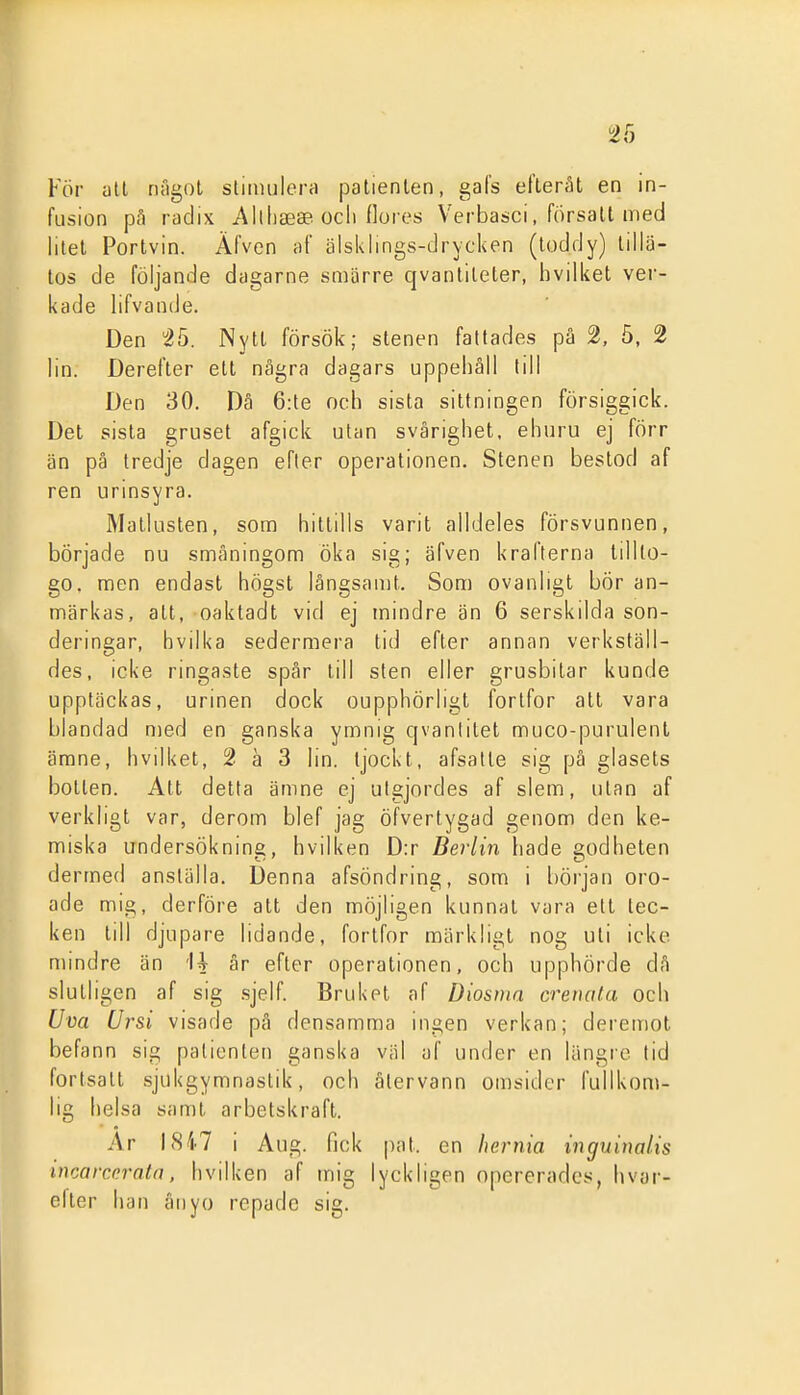 För atl nfigot stiimilera patienten, gafs eflerät en in- fusion p;^ radix Allhaeae ocli flores Verbasci, försatt med litet Portvin. Äfven of älsklings-drycken (toddy) tillä- tos de följande dagarne smärre qvantiteter, hvilket ver- kade lifvancJe. Den 25. Nytt försök; stenen fattades pä 2, 5, 2 lin. Derefter ett några dagars uppehåll till Den 30. Dä 6:te och sista sittningen försiggick. Det sista gruset afgick ulan svårighet, ehuru ej förr än på tredje dagen efter operationen. Stenen bestod af ren urinsyra. Matlusten, som hittills varit alldeles försvunnen, började nu småningom öka sig; äfven krafterna tillto- go. men endast högst långsamt. Som ovanligt bör an- märkas, att, oaktadt vid ej mindre än 6 serskilda son- deringar, hvilka sedermera tid efter annan verkställ- des, icke ringaste spår till sten eller grusbitar kunde upptäckas, urinen dock oupphörligt fortfor att vara blandad n)ed en ganska ymnig qvantitet muco-purulent ämne, hvilket, 2 ä 3 lin. tjockt, afsalte sig på glasets botten. Att detta ämne ej utgjordes af slem, utan af verkligt var, derom blef jag öfvertygad genom den ke- miska undersökning, hvilken D:r Berlin hade godheten dermed anställa. Denna afsöndring, som i början oro- ade mig, derföre att den möjligen kunnat vara ett tec- ken till djupare lidande, fortfor märkligt nog uti icke mindre än 'U år efter operationen, och upphörde då slutligen af sig .sjelf. Bruket af Diosnia crenafa och Uva Ursi visade på densamma ingen verkan; deremot befann sig patienten ganska väl af under en längre tid fortsatt sjukgymnastik, och återvann omsider fullkom- lig helsa samt arbetskraft. Ar \Hil i Aug. fick pat. en liernia inguiualis incarceratn, hvilken af mig lyckligen opererades, hvar- elter han ånyo repade sig.