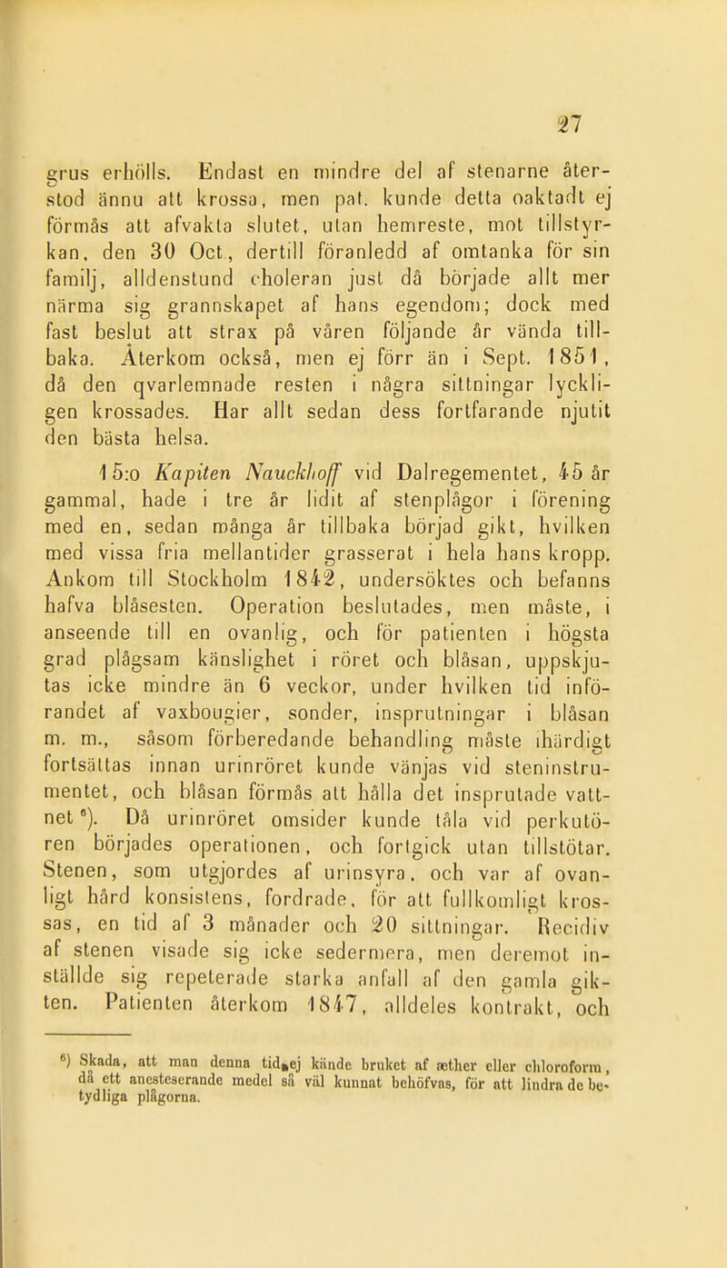 grus erhölls. EnrJast en mindre del af stenarne åter- stod ännu att krossa, noen paf. kunde delta oaktadt ej förmås alt afvakla slutet, ulan hemreste, mot tillstyr- kan, den 30 Oct , dertill föranledd af oratanka för sin familj, alldenstund choleran just då började allt mer närma sig grannskapet af hans egendom; dock med fast beslut att strax pä våren följande är vända till- baka. Återkom också, men ej förr än i Sept. 1851, dä den qvarlemnade resten i några sittningar lyckli- gen krossades. Har allt sedan dess fortfarande njutit den bästa helsa. 1 5:o Kapiten Nauckhoff vid Dalregementet, 45 år gammal, hade i tre år lidit af stenplågor i förening med en, sedan mänga år tillbaka börjad gikt, hvilken med vissa fria mellantider grasserat i hela hans kropp. Ankom till Stockholm 1842, undersöktes och befanns hafva blåsesten. Operation beslutades, men måste, i anseende till en ovanlig, och för patienten i högsta grad plågsam känslighet i röret och blåsan, uppskju- tas icke mindre än 6 veckor, under hvilken tid infö- randet af vaxbougier, sönder, insprutningar i blåsan m. m., såsom förberedande behandling måste ihärdigt fortsättas innan urinröret kunde vänjas vid steninslru- menlet, och blåsan förmås alt hålla det insprutade vatt- net °). Då urinröret omsider kunde tåla vid perkutö- ren börjades operationen, och fortgick ulan tillstötar. Stenen, som utgjordes af urinsyra, och var af ovan- ligt hård konsistens, fordrade, för att fullkomligt kros- sas, en tid af 3 månader och 20 sittningar. Recidiv af stenen visade sig icke sedermera, men deremot in- ställde sig repeterade starka anfall af den gamla gik- ten. Patienten återkom 1847, alldeles kontrakt, och 8) Skada, att man denna tid^ej kiindc bruket af »cther eller cliloroforra, da ett anestcaerande medel su viil kunnat bcliöfvns, för att lindra de be- tydliga plågorna.
