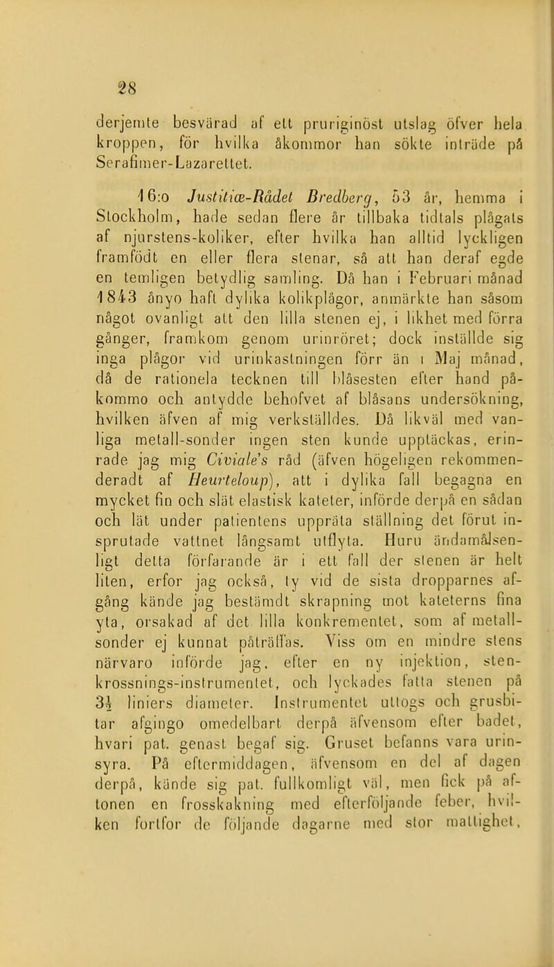 derjenite besvärad af ell pruriginöst utslag öfver hela kroppen, för hvilka åkommor han sökte inträde på Serafimer-Lazarettet. 16:0 Justitice-Rådet Bredberg, 03 är, hemma i Stockholm, hade sedan flere är tillbaka tidtals plågats af njurstens-koliker, efter hvilka han alltid lyckligen framfödt cn eller flera stenar, sä att han deraf egde en temligen betydlig samling. Då han i P^ebruari månad 1843 ånyo haft dylika kolikplägor, anmärkte han såsom något ovanligt att den lilla stenen ej, i likhet med förra gånger, framkom genom urinröret; dock inställde sig inga plågor vid urinkastningen förr än i Maj månad, dä de rationela tecknen till l)låsesten efter hand på- kornmo och antydde behofvet af blåsans undersökning, hvilken äfven af mig verkställdes. Då likväl med van- liga metall-sonder ingen sten kunde upptäckas, erin- rade jag mig Civiales råd (äfven högeligen rekommen- deradt af Heurteloup), att i dylika fall begagna en mycket fin och slät elastisk kateter, införde derpå en sådan och lät under patientens uppräta ställning det förut in- sprutade vattnet långsamt ulflyla. Huru ändamålsen- ligt delta förfarande är i ett fall der slenen är helt liten, erfor jag också, ly vid de sista dropparnes af- gång kände jag bestämdt skrapning mot kateterns fina yla, orsakad af det lilla konkrementet, som af metall- sonder ej kunnat påträlFas. Viss om en mindre stens närvaro införde jag, efter en ny injektion, sten- krossnings-instrumenlet, och lyckades fatta stenen på 3A liniers diameter. Jnslrumenlcl uttogs och grusbi- tar afgingo omedelbart derpå äfvensom efter badet, hvari pat. genast begaf sig. Gruset befanns vara urin- syra. På eftermiddagen, äfvensom en del af dagen derpå, kände sig pat. fullkomligt väl, men fick på af- tonen en frosskakning med efterföljande feber, hvil- ken fortfor de följande dagarne med slor mallighel.
