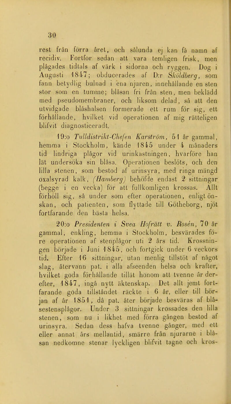 rest från förra året, och sålunda ej kan få namn af recidiv. Fortfor sedan att vara temligen frisk, men plågades tidtals af värk i sidorna och ryggen. Dog i Augusti 1847; obducerades af D:r Skuldberg, som fann betydlig bulnad i ena njuren, innehållande en sten stor som en tumme; blåsan fri från sten, men beklädd med pseudomembraner, och liksom delad, så att den utvidgade blåshalsen formerade ett rum för sig, ett förhållande, hvilket vid opei'ationen af mig rätteligen blifvit diagnosticeradt. 19:o Tulldistrikt-Chefen Karström, 51 år gammal, hemma i Stockholm, kände 1845 under 4 månaders tid lindriga plågor vid urinkastningen, hvarföre han lät undersöka sin blåsa. Operationen beslöts, och den lilla stenen, som bestod af urinsyra, med ringa mängd oxalsyrad kalk, (Hamherg) behöfde endast 2 sittningar (begge i en vecka) för att fullkomligen krossas. Allt förhöll sig, så under som efter operationen, enligt ön- skan, och patienten, som flyttade till Götheborg, njöt fortfarande den bästa helsa. 20:o Presidenten i Svea Hofrält v. Rosén, 70 år gammal, änkling, hemma i Stockholm, besvärades fö- re operationen af stenplägor uti 2 års tid. Krossnin- gen började i Juni 1845, och fortgick under 6 veckors tid. Efter 16 sittningar, utan menlig tillstöt af något slag, återvann pat. i alla afseenden helsa och krafter, hvilket goda förhållande tillät honom att tvenne år der- efter, 1847, ingå nytt äktenskap. Det allt jemt fort- farande goda tillståndet räckte i 6 år, eller till bör- jan af år 1851, dä pat. åter började besväras af biå- sestensplågor. Under 3 sittningar krossades den lilla stenen, som nu i likhet med förra gången bestod af urinsyra. Sedan dess hafva tvenne gånger, med ett eller annat års mellantid, smärre från njurarné i blå- san nedkomne stenar lyckligen blifvit tagne och kros- J