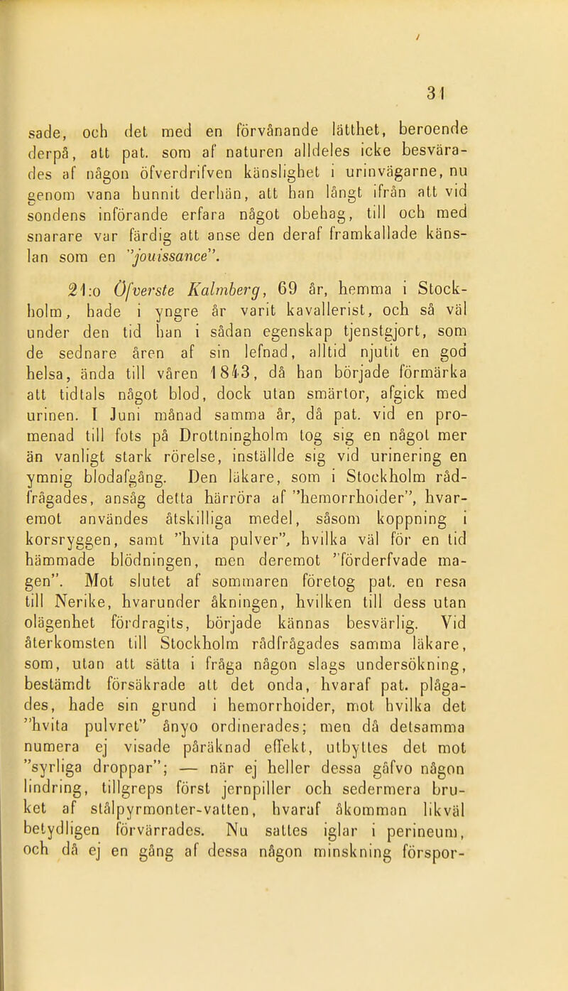 sade, och del med en förvånande lätthet, beroende derpä, alt pat. som af naturen alldeles icke besvära- des af någon öfverdrifven känslighet i urinvägarne, nu genom vana hunnit derhän, att han långt ifrån att vid sondens införande erfara något obehag, till och med 1^ snarare var färdig att anse den deraf framkallade käns- ■ lan som en jouissance'. 21.0 Ofverste Kalmherg, 69 år, hemma i Stock- holm, hade i yngre år varit kavallerist, och så väl under den tid han i sådan egenskap tjenstgjort, som de sednare åren af sin lefnad, alltid njutit en god helsa, ända till våren 18i3, dä han började förmärka att tidtals något blod, dock utan smärtor, afgick med urinen. I Juni månad samma år, då pat. vid en pro- menad till fots på Drottningholm tog sig en något mer än vanligt stark rörelse, inställde sig vid urinermg en ymnig blodafgång. Den läkare, som i Stockholm råd- frågades, ansåg detta härröra af hemorrhoider, hvar- emot användes åtskilliga medel, såsom koppning i korsryggen, samt hvita pulver, hvilka väl för en tid hämmade blödningen, men deremot förderfvade ma- gen. Mot slutet af sommaren företog pat. en resa till Nerike, hvarunder åkningen, hvilken till dess utan olägenhet fördragits, började kännas besvärlig. Vid återkomsten till Stockholm rådfrågades samma läkare, som, utan att sätta i fråga någon slags undersökning, bestämdt försäkrade att det onda, hvaraf pat. plåga- des, hade sin grund i hemorrhoider, mot hvilka det hvita pulvret ånyo ordinerades; men då delsamma numera ej visade påräknad efTekt, utbyttes del mot syrliga droppar; — när ej heller dessa gåfvo någon lindring, tillgreps först jernpiller och sedermera bru- ket af stålpyrmonter-vatten, hvaraf åkomman likväl belydligen förvärrades. Nu saltes iglar i perineum, och då ej en gång af dessa någon minskning förspor-