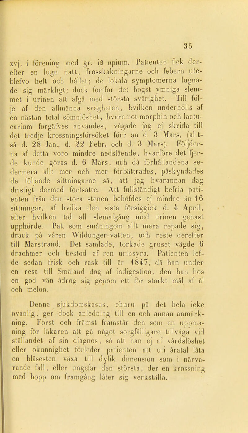 xvj. i förening med gr. i/3 opium. Patienten fick rler- efter en lugn natt, frosskakningarne och febern ute- blefvo helt och hållet; de lokala symptomerna lugna- de sig märkligt; dock fortfor det högst ymniga slem- met i urinen att afgä med största svårighet. Till föl- je af den allmänna svagheten, hvilken underhölls af en nästan total sömnlöshet, hvaremol morphin och lactu- carium förgäfves användes, vågade jag ej skrida till det tredje krossningsförsöket förr än d. 3 Mars, (allt- så d. 28 Jan., d. 22 Febr. och d. 3 Mars). Följder- na af detta voro mindre nedslående, hvårföre det fjer- de kunde göras d. 6 Mars, och dä förhållandena se- dermera allt mer och mer förbättrades, påskyndades de följande sittningarne så, att jag hvarannan dag dristigt dermed fortsatte. Att fullständigt befria pati- enten frän den stora stenen behöfdes ej mindre än 16 sittningar, af hvilka den sista försiggick d. 4 April, efter hvilken tid all slemafgång med urinen genast upphörde. Pat. som småningom allt mera repade sig, drack på våren Wildunger-vatten, och reste derefter till Marstrand. Det samlade, torkade gruset vägde 6 drachmer och bestod af ren urinsyra. Patienten lef- de sedan frisk och rask till är 1847, då han under en resa idl Småland dog af indigeslion. den han hos en god vän ådrog sig genom ett för starkt mål af ål och melon. Denna sjukdomskasus, ehuru på det hela icke ovanlig, ger dock anledning till en och annan anmärk- ning. Först och främst IVauislår den som en uppma- ning för läkaren att gå något sorgfälligare tillväga vid ställandet af sin diagnos, så att han ej af vårdslöshet eller okunnighet förleder patienten att uli åratal låta en blåsesten växa till dylik dimension som i närva- rande fall, eller ungefär den största, der en krossning med hopp om framgång låler sig verkställa.