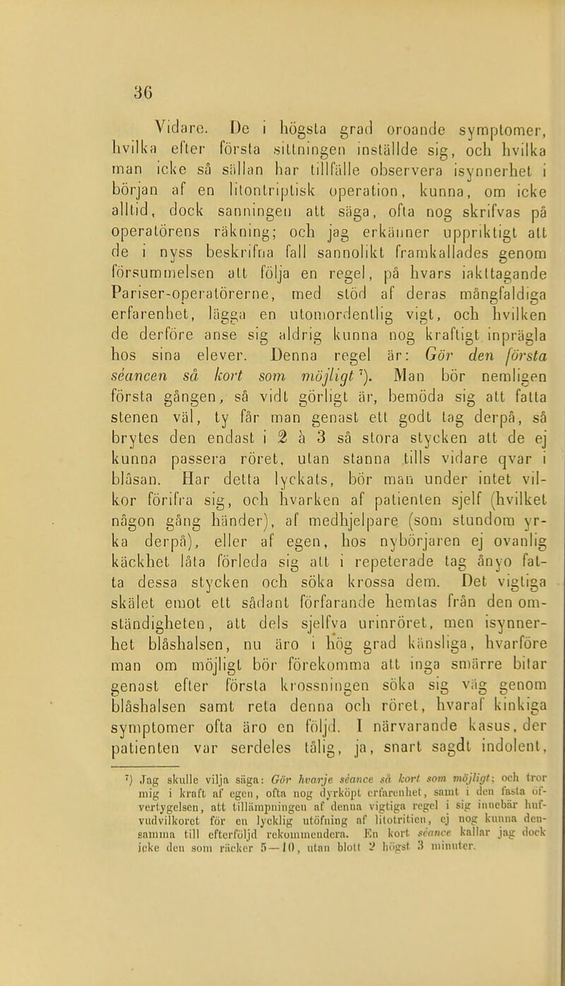 Vidare. De i högsta grad oroande symplomer, hvilka efter första sittningen inställde sig, och hvilka man icke sä siillon har tillfälle observera isynnerhet i början af en litonlriplisk operation, kanna, om icke alltid, dock sanningen att säga, ofta nog skrifvas pä operatörens räkning; och jag erkänner uppriktigt att de i nyss beskrifna fall sannolikt framkallades genom försummelsen att följa en regel, på hvars iakttagande Pariser-operalörerne, med stöd af deras mångfaldiga erfarenhet, lägga en utomordentlig vigt, och hvilken de derföre anse sig aldrig kunna nog kraftigt inprägla hos sina elever. Denna regel är: Gör den första séancen så kort soi7i möjligt'). Man bör nemligen första gången, sä vidt görligt är, bemöda sig att fatta stenen väl, ty får man genast ett godt tag derpå, så brytes den endast i 2 a 3 så stora stycken alt de ej kunna passera röret, utan stanna tills vidare qvar i bläsan. Har detta lyckats, bör man under intet vil- kor förifra sig, och hvarken af patienten sjelf (hvilket någon gång händer), af medhjelpare (som stundom yr- ka derpå), eller af egen, hos nybörjaren ej ovanlig käckhet låta förleda sig att i repeterade tag ånyo fat- ta dessa stycken och söka krossa dem. Det vigtiga skälet emot ett sådant förfarande hemtas frän den om- ständigheten, att dels sjelfva urinröret, men isynner- het blåshalsen, nu äro i hög grad känsliga, hvarföre man om möjligt bör förekomma att inga smärre bitar genast efter första krossningen söka sig väg genom blåshalsen samt reta denna och röret, hvaraf kinkiga symptomer ofta äro en följd. 1 närvarande kasus, der patienten var serdeles tålig, ja, snart sagdl indolenl, ) Jag skulle vilja säga: Gör hvarje séance så kort som möjligt; och tror mig i Ifraft af egcii, ofta nog dyrköjit crfnrunhet, saiut i den fasta öf- vertygclscn, att tilliimpiiingeu nf dcnua vigtiga regel i sig imicbiir huf- viidvilkorct för cii lycklig iitöfiung af l^lotriticn, cj nog kunna dcn- saniina till efterföljd rekoniniendcra. Kn kort néatice kallar jag dock icke den som räcker 5—10, ulan bloll högst 3 niinnter.