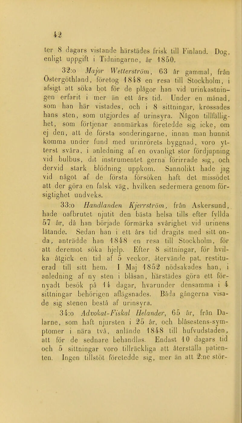 ler 8 dagars vistande härstädes frisk till Finland, Dog, enligt uppgift i Tidningarne, år 1850. 32.0 Major Wetlerström, G3 år gammal, från öslergöthland, företog 1848 en resa till'stockholm, i afsigt alt söka bot för de plågor han vid iirinkastnin- gen erfarit i mer än ett ars tid. Under en månad, som han här vistades, och i 8 sittningar, krossades hans sten, som utgjordes af urinsyra. Någon tillfällig- het, som förtjenar annmärkas företedde sig icke, om ej den, att de första sonderingarne, innan man hunnit komma under fund med urinrörets byggnad, voro yt- terst svåra, i anledning af en ovanligt stor fördjupning vid bulbus. dit instrumentet gerna förirrade sig, och dervid stark blödning uppkom. Sannolikt hade jag vid något af de första försöken haft det missödet att der göra en falsk väg, hvilken sedermera genom för- sigtighet undveks. 33:o Handlanden Kjerrström, från Askersund, hade oafbrutet njutit den bästa helsa tills efter fyllda 57 år, då han började förmärka svårighet vid urinens låtande. Sedan han i ett års tid dragits med sitt on- da, anträdde han 1848 en resa till Stockholm, för att deremot söka hjelp. Efter 8 sittningar, för hvil- ka åtgick en tid af 5 veckor, återvände pat. restitu- erad till sitt hem. I Maj 1852 nödsakades han, i anledning af ny sten i bläsan, härstädes göra ett för- nyadt besök på 14 dagar, hvarunder densamma i 4 sittningar behörigcn aflägsnades. Båda gångerna visa- de sig stenen beslå af urinsyra. 34.0 Advokat-Fiskal Helander, 65 år, från Da- larne, som haft njursten i 25 år, och bläseslens-sym- ptomer i nära två. anlände 1848 till hufvudsladen, att för de sednare behandlas. Endast 10 dagars tid och 5 sittningar voro tillräckliga att återställa patien- ten. Ingen tillslöt företedde sig, mer än alt 2:ne stör-