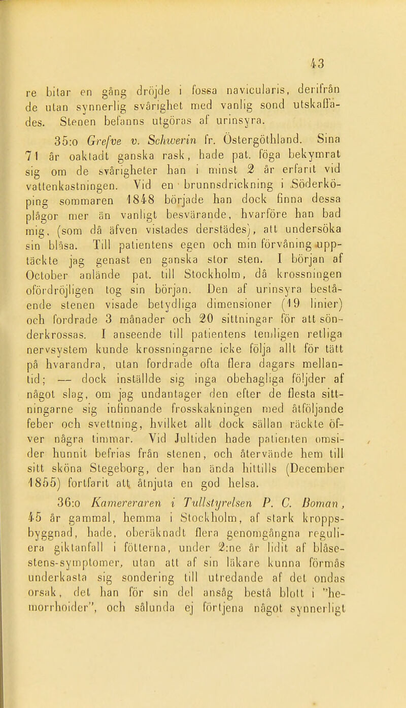 re bilar en gäng dröjde i fosea navicularis, derifrån de ulan synnerlig svårighet med vanlig sond ulskafla- des. Stenen befanns utgöras af urinsyra. 35:0 Grefve v. Schiverin fr. Öslergöthland. Sina 71 är oaktadt ganska rask, hade pat. föga bekymrat sig om de svårigheter han i minst 2 år erfarit vid vattenkastningen. Vid en ■ brunnsdriokning i .Söderkö- ping sommaren 1848 började han dock finna dessa plågor mer än vanligt besvärande, hvarföre han bad mig. (som då äfven vistades derstädes}, all undersöka sin blåsa. Till patientens egen och min förvåning ojpp- täckte jag genast en ganska stor sten. I början af October anlände pat. till Stockholm, då krossningen ofördröjligen log sin början. Den af urinsyra beslå- ende stenen visade betydliga dimensioner (IQ linier) och fordrade 3 månader och 20 sittningar för att sön- derkrossas. I anseende lill patientens lemligen relliga nervsystem kunde krossningarne icke följa allt för tätt på hvarandra, utan fordrade ofta flera dagars mellan- tid; — dock inställde sig inga obehagliga följder af något slag, om jag undantager den efter de flesta sitt- ningarne sig infinnande frosskakningen med åtföljande feber och svettning, hvilket allt dock sällan räckte öf- ver några limmar. Vid Jultiden hade palierilen omsi- der hunnit befrias från stenen, och återvände hem till sitt sköna Stegeborg, der han ända hittills (December 18.05) fortfarit att åtnjuta en god helsa. 36:o Kamereraren i Tullstyrelsen P. C. Boman, 45 år gammal, hemma i Stockholm, af stark kropps- byggnad, hade. oberäknadt flera genomgångna reguli- era giklanfall i fötterna, under 2:ne år lidit af bläse- stens-symptoiner, ulan all af sin läkare kunna förmås underkasta sig sondering till utredande af del ondas orsak, del han för sin del ansåg bestå blolt i he- u)orrhoider, och sålunda ej förljena något synnerligt