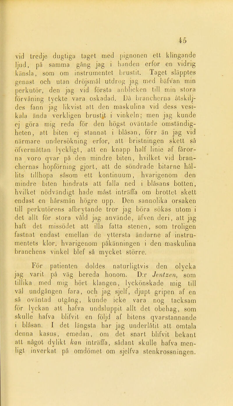 vid tredje dugligii taget med pignonen ett klingande ljud. pä samma gang jag i hnnden erfor en vidrig känsla, som om instrumentet brustit. Taget släpptes genast och ulan dröjsmål utdrog jag med l)iifvan min perkutör, den jag vid första anblicken till min slora förvåning tyckte vara oskadad. Dä brancherna utskilj- des fann jag likvist att den maskulina vid dess vesi- kala ända verkligen brustit i vinkeln; men jag kunde ej göra mig reda för den högst oväntade omständig- heten, att biten ej stannat i blåsan, förr än jag vid närmare undersökning erfor, att bristningen skett sä öfvermältan lyckligt, att en knapp half linie af fåror- na voro qvar pä den mindre biten, hvilket vid bran- chernas hopförning gjort, att de söndrade bitarne hål- lits tillhopa såsom ett kontinuum, hvarigenom den mindre biten hindrats att falla ned i blåsans botten, hvilket nödvändigt hade måst inträda om brottet skett endast en hårsmån högre upp. Den sannolika orsaken till perkulörens afbrytande tror jag böra sökas utom i det allt för slora våld jag använde, äfven deri, att jag haft det missödet att illa fatta stenen, som troligen fastnat endast emellan de yttersta ändarne af instru- mentets klor, hvarigenom påkänningen i den maskulina branchens vinkel blef så mycket större. För patienten doldes naturligtvis den olycka jag varit pä väg bereda honom. D:r Jentzen, som tillika med mig hört klangen, lyckönskade mig till väl undgången fara, och jag sjelf, djupt gripen af en så oväntad utgång, kunde icke vara nog tacksam för lyckan att hafva undsluppit allt det obehag, som skulle hafva blifvit en följd af bitens qvarstannande i blåsan. I det längsta har jag underlåtit att omtala denna kasus, emedan, om det snart blifvit bekant att något dylikt kan inträlfa, sådant skulle hafva men- ligt inverkat på omdömet om sjclfva stenkrossningen.