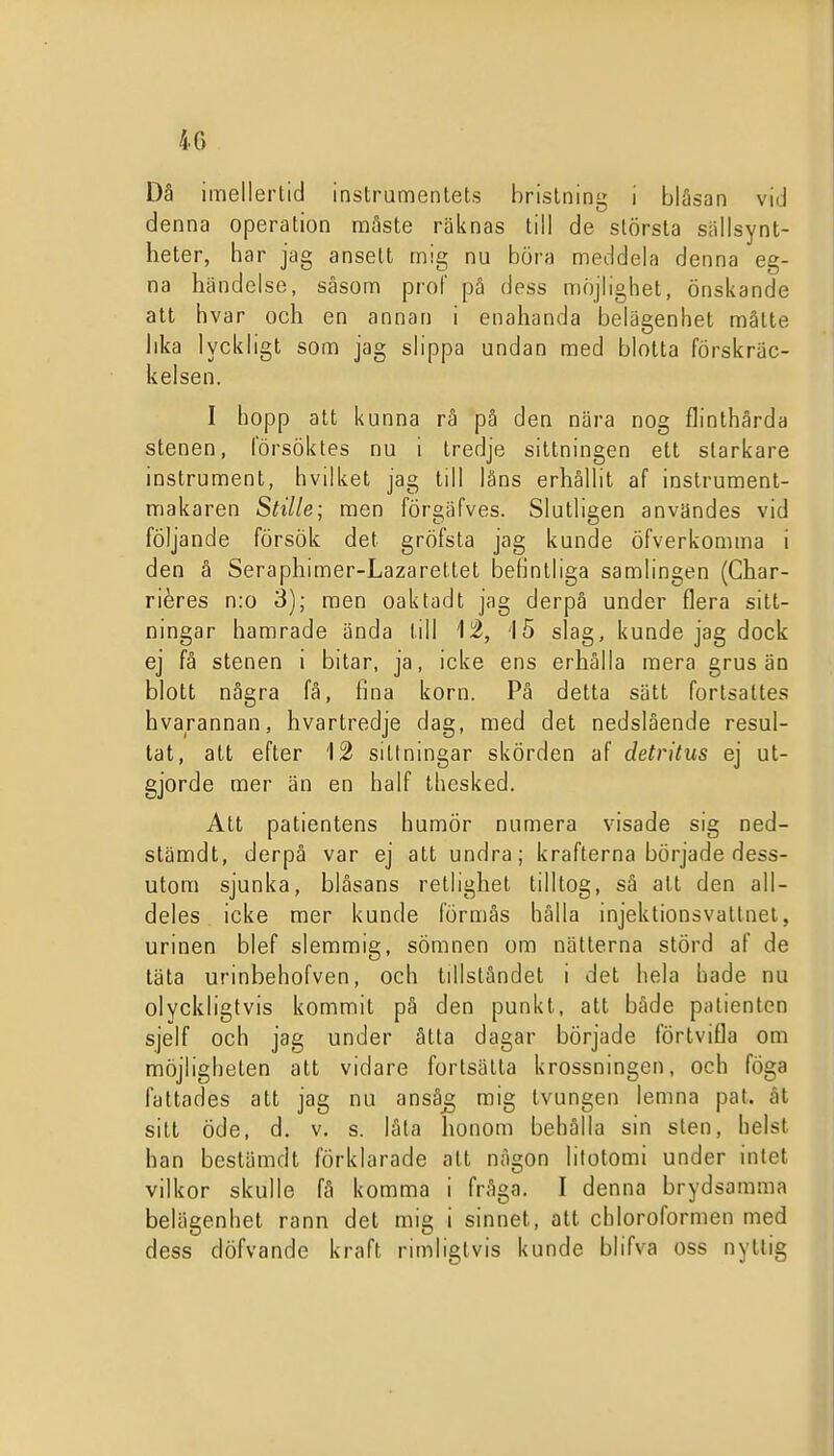 4C) Då imellertid instrumentets bristning i blåsan vid denna operation måste räknas till de största siillsynt- heter, har jag ansett mig nu böra meddela denna eg- na händelse, såsom prof på dess niöjlighet, önskande att hvar och en annan i enahanda belägenhet måtte lika lyckligt som jag slippa undan med blotta förskräc- kelsen. I hopp att kunna rå på den nära nog flinthårda stenen, försöktes nu i tredje sittningen ett starkare instrument, hvilket jag till låns erhållit af instrument- makaren Stille; men förgäfves. Slutligen användes vid följande försök det gröfsta jag kunde öfverkomma i den å Seraphimer-Lazarettet befintliga samlingen (Char- riéres n:o 3); men oaktad t jag derpå under flera sitt- ningar hamrade ända till 1^, '15 slag, kunde jag dock ej få stenen i bitar, ja, icke ens erhålla mera grus än blott några få, fina korn. På detta sätt fortsattes hvarannan, hvartredje dag, med det nedslående resul- tat, att efter 12 sittningar skörden af detrltus ej ut- gjorde mer än en half thesked. Att patientens humör numera visade sig ned- stämdt, derpå var ej att undra; krafterna började dess- utom sjunka, blåsans retlighet tilltog, så att den all- deles icke mer kunde förmås hålla injektionsvattnel, urinen blef slemmig, sömnen om nätterna störd af de täta urinbehofven, och tillståndet i det hela hade nu olyckligtvis kommit på den punkt, att både patienten sjelf och jag under åtta dagar började förtvifla om möjligheten att vidare fortsätta krossningen, och föga fattades att jag nu anså^ mig tvungen lemna paf. åt sitt öde, d. v. s. låta honom behålla sin sten, helst han bestämdt förklarade att någon lilotomi under intet vilkor skulle få komma i fråga. I denna brydsamma belägenhet rann del mig i sinnet, att chloroformen med dess döfvande kraft rimligtvis kunde blifva oss nyttig