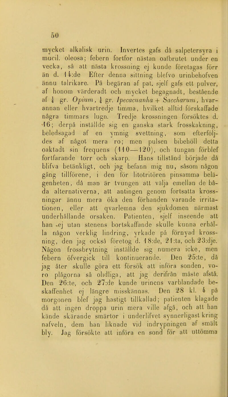 mycket alkalisk urin. Invertes gafs då salpetersyra i mucil. oleosa; febern fortfor nästan oafbrutet under en vecka, så alt nästa krossning ej kunde företagas förr än d. 14:de Efter denna sittning blefvo urinbeliofven ännu talrikare. På begäran af pal, sjelf gafs ett pulver, af honom värderadt och mycket begagnadl, bestående af ? gr. Opium, | gr. Ipecaciianha + Saccharum, hvar- annan eller hvartredje timma, hvilket alltid förskaffade några timmars lugn. Tredje krossningen försöktes d. ''16; derpå mställde sig en ganska stark frosskakning, beledsagad af en ymnig svettning, som efterfölj- des af något mera ro; men pulsen bibehöll detta oaktadt sin frequens (110—120), och tungan förblef fortfarande torr och skarp. Hans tillstånd började då blifva betänkligt, och jag befann mig nu, såsom någon gång tillförene, i den för litotrilören pinsamma belä- genheten, då man är tvungen att välja emellan de bå- da alternativerna, alt antingen genom fortsatta kross- ningar ännu mera Öka den förhanden varande irrita- tionen, eller alt qvarlemna den sjukdomen närmast underhållande orsaken. Patienten, sjelf inseende alt han -ej utan stenens bortskaffande skulle kunna erhål- la någon verklig lindring, yrkade på förnyad kross- ning, den jag också företog d. 1 8:de, 21 :ta, och 23:dje. Någon frossbrytning inställde sig numera icke, men febern öfvergick till konlinuerande. Den 25:te, då jag åter skulle göra ett försök att införa sonden, vo- ro plågorna så olidliga, all jag derifrån måste afstå. Den 26:le, och 27:de kunde urinens varblandade be- skalfenhet ej längre misskännas. Den 28 kl. 4 på morgonen blef jag hastigl tillkallad; patienten klagade då att ingen droppa urin mera ville afgå, och att han kände skärande smärtor i underlifvel synnerligasl kring nafveln, dem han liknade vid indrypningen af smält bly. Jag försökte all införa en sond för att uttömma
