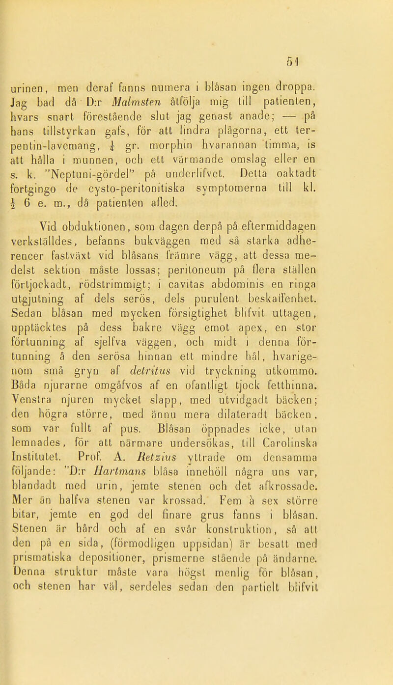 urinen, men deraf fnnns numera i blåsan ingen droppa. Jag bad då D:r Malmsten åtfölja mig (ill patienten, hvars snart förestående slut jag genast anade; — på hans tillstyrkan gafs, för att Imdra plågorna, ett ter- pentin-lavemang. i gr. morphin hvarannan timma, is att hålla i munnen, och ett varmande omslag eller en s. k. Neptuni-gördel på underlifvet. Della oaktadt fortgingo de cysto-peritonitiska symptomerna till kl. ^ 6 e. m., då patienten afled. Vid obduktionen, som dagen derpå på eftermiddagen verkställdes, befanns bukväggen med så starka adhe- rencer faslväxt vid blåsans främre vägg, att dessa me- delst sektion måste lossas; peritoneum på flera ställen förtjockadt, rödstrimraigt; i cavitas abdominis en ringa utgjutning af dels serös, dels purulent beskaifenhet. Sedan blåsan med mycken försigtighet blifvit uttagen, upptäcktes pä dess bakre vägg emot apex, en stor förtunning af sjelfva väggen, och midt i denna för- tunning å den serösa hinnan ett mindre häl, hvarige- nom små gryn af detritus vid tryckning utkommo. Båda njurarne omgäfvos af en ofantligt tjock fetthinna. Venstra njuren mycket slapp, med utvidgadt bäcken; den högra större, med ännu mera dilateradt bäcken, som var fullt af pus. Blåsan öppnades icke, ulan lemnades, för att närmare undersökas, till Carolinska Institutet. Prof. A. Retzius yttrade om donsamma följande: D:r Hartmans blåsa innehöll några uns var, blandadl med urin, jemte stenen och det afkrossade. Mer än halfva stenen var krossad. Fem a sex större bitar, jerate en god del finare grus fanns i blåsan. Stenen är hård och af en svår konstruktion, så alt den pä en sida, (förmodligen uppsidan) är besatt med prismatiska depositioner, prismerne slående pä ändarne. Denna struktur måste vara högst menlig för blåsan, och stenen har väl, serdeles sedan den partiell l)lifvit