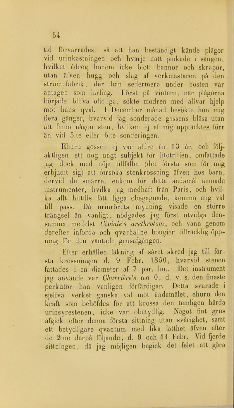 lid förvärrades, så ;itt han beständigt kände plågor vid urinkaslningen och hvarje natt pinkade i sängen, hvilkel ådrog honom icke bloll bannor och skrapor, utan äfven hugg och slag af verkmästaren på den strumpfabrik, der han sedermera under hösten var antagen som lärhng. Först på vintern, när plågorna började bhfva ohdiiga, sökte modren med allvar hjelp mot hans qval. I December månad besökte hon mig flera gånger, hvarvid jag sonderade gossens blåsa utan alt finna någon sten, hvilken ej af mig upptäcktes förr än vid 5:te eller 6:te sonderingen. Ehuru gossen ej var äldre än 13 år, och följ- aktligen ett nog ungt subjekt för litotritien, omfattade jag dock med nöje tillfället (det första som för mig erbjudit sig) alt försöka stenkrossning äfven hos barn, dervid de smärre, enkom för detta ändamål ämnade instrumenter, hvilka jag medhaft från Paris, och hvil- ka allt hittills fått ligga obegagnade, kommo mig väl lill pass. Då urinrörets mynning visade en större trängsel än vanligt, nödgades jag först utvidga den- samma medelst Civiales urethrotom, och vann genom derefter införda och qvarhållne bougier tillräcklig öpp- ning för den väntade grusafgången. Efter erhållen läkning af såret skred jag till för- sta krossningen d. 9 Febr. 1850, hvarvid stenen fattades i en diameter af 7 par. lin.. Det instrument jag använde var Charriere's n:o O, d. v. s. den finaste perkulör han vanligen förfärdigar. Oetta svarade i sjelfva verket ganska väl mot ändamålet, ehuru den kraft som behöfdes för alt krossa den temligen hårda urinsyrestenen, icke var obetydlig. Något fint grus afgick efter denna första sittning ulan svårighet, samt ett betydligare qvantum med lika lätthet äfven efter de 2:ne dorpå följande, d. 9 och il Febr. Vid fjerde sittningen, då jag möjligen begick del felet all göra