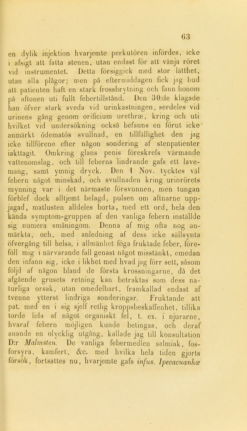 en dylik injektion hvarjemte perkulören infördes, icke i afsigl att fatta stenen, utan endast för att vänja röret vid instrumentet. Detta försiggick med stor lätthet, utan alla plågor; men på eftermiddagen fick jag bud alt patienten haft en stark frossbrytning och fann honom pä aftonen uti fullt febertillstånd. Den 30:de klagade han öfver stark sveda vid urinkastningen, serdeies vid urinens gång genom orificium urethrse, kring och uti hvilket vid undersökning också befanns en förut icke' anmärkt ödematös svullnad, en tillfällighet den jag icke tillförene efter någon sondering af stenpatienter iakttagit. Omkring glans penis föreskrefs värmande vattenomslag, och till feberns lindrande gafs ett lave- mang, samt ymnig dryck. Den 1 Nov. tycktes väl febern något minskad, och svullnaden kring urinrörets mynning var i det närmaste försvunnen, men lungan förblef dock alltjemt belagd, pulsen oni aftnarne upp- jagad, matlusten alldeles borta, med ett ord, hela den kända symptom-gruppen af den vanliga febern inställde sig numera småningom. Denna af mig ofta nog an- märkta, och, med anledning af dess icke sällsynta öfvergång till helsa, i allmänhet föga fruktade feber, före- föll mig i närvarande fall genast något misstänkt, emedan den infann sig, icke i likhet med hvad jag förr sett, såsom följd af någon bland de första krossningarne, då det afgående grusets retning kan betraktas som dess na- turliga orsak, utan omedelbart, framkallad endast af tvenne ytterst lindriga sonderingar. Fruktande att pat. med en i sig sjelf retlig kroppsbeskallenhet. tillika torde lida af något organiskt fel, t. ex. i njurarne, hvaraf febern möjligen kunde betingas, och deraf anande en olycklig utgång, kallade jag till konsultation D:r Malmsten. De vanliga febermedlen salmiak, fos- forsyra, kamfert, &c. med hvilka hela liden gjorts försök, fortsattes nu, hvarjemte gafs infus. Ipecacuanhce I