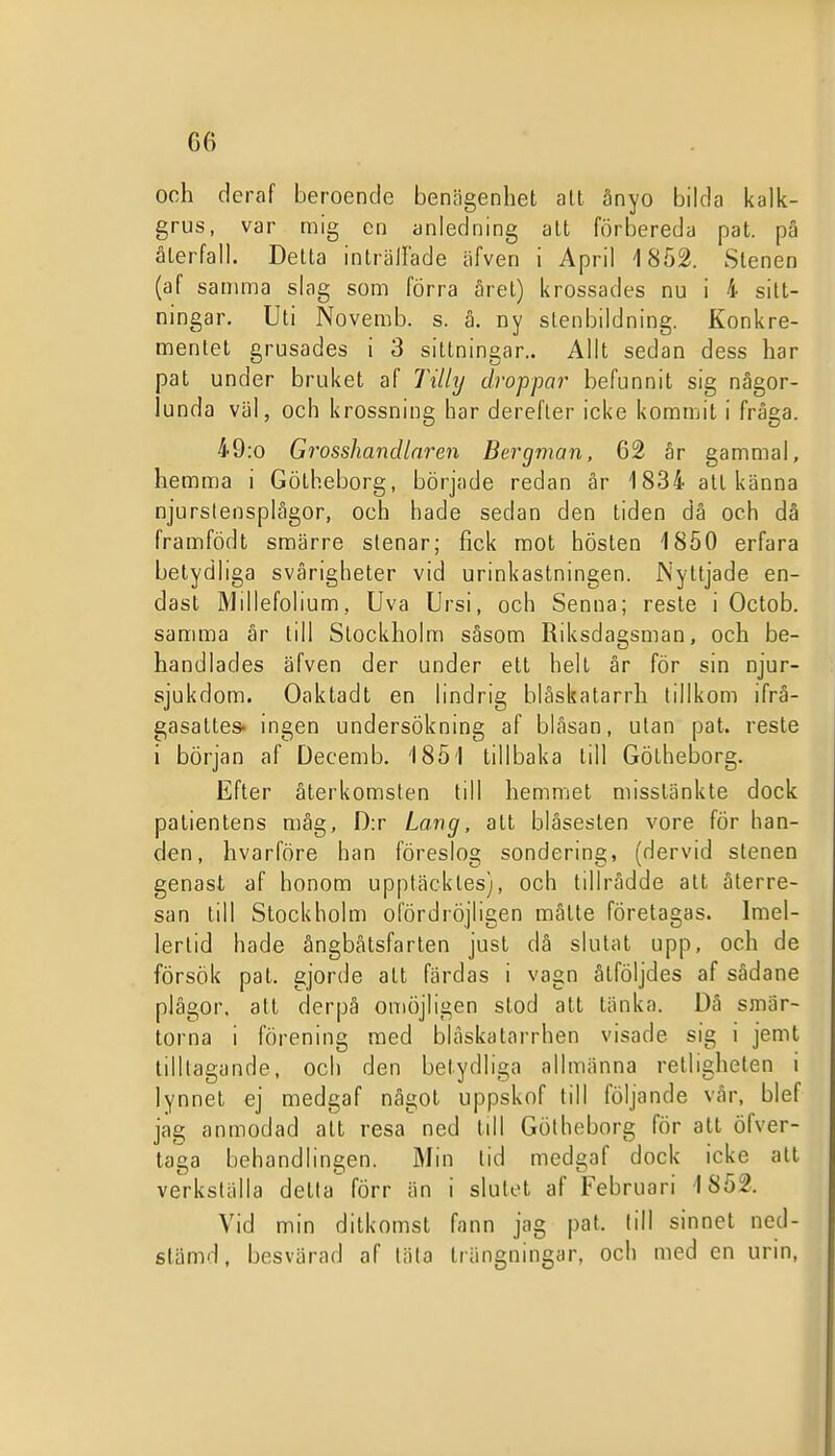 GG och deraf beroende benägenhet alt ånyo bilda kalk- grus, var mig en anledning att förbereda pat. pä älerfall. Delta inlrällade äfven i April 1852. Stenen (af samma slag som förra året) krossades nu i 4 sitt- ningar. Uti Novemb. s. å. ny stenbildning. Konkre- mentet grusades i 3 sittningar.. Allt sedan dess har pat under bruket af Tillij droppar befunnit sig någor- lunda väl, och krossning har derefler icke kommit i fråga. 49:o Grosshandlaren Bergman, 62 år gammal, hemma i Götheborg, började redan är 1834 att känna njurslensplägor, och hade sedan den tiden dä och då framfödt smärre stenar; fick mot hösten 1850 erfara betydliga svårigheter vid urinkastningen. Nyttjade en- dast Millefolium, Uva Ursi, och Senna; reste i Octob. samma år till Stockholm såsom Riksdagsman, och be- handlades äfven der under ett helt är för sin njur- sjukdom. Oaktadt en lindrig blåskalarrh tillkom ifrå- gasattes* ingen undersökning af bläsan, ulan pat. reste i början af Decemb. '1851 tillbaka till Götheborg. Efter återkomsten till hemmet misstänkte dock patientens måg, D:r Lang, att bläseslen vore för han- den, hvarföre han föreslog sondering, (dervid stenen genast af honom upptäcktes), och tillrådde alt återre- san till Stockholm ofördröjligen måtte företagas. Imel- lerlid hade ångbätsfarten just då slutat upp, och de försök pat. gjorde att färdas i vagn åtföljdes af sädane plågor, att derpå omöjligen stod att tänka. Dä smär- torna i förening med bläskatarrhen visade sig i jemt tilltagande, och den betydliga allmänna retligheten i lynnet ej medgaf något uppskof till följande vår, blef jag anmodad alt resa ned till Götheborg för att öfver- taga behandlingen. Min tid medgaf dock icke att verkställa detta förr än i slutet af Februari 1852. Vid min ditkomst fann jag pat. till sinnet ned- stämd, besvärad af täta Irängningar, och med en urin.