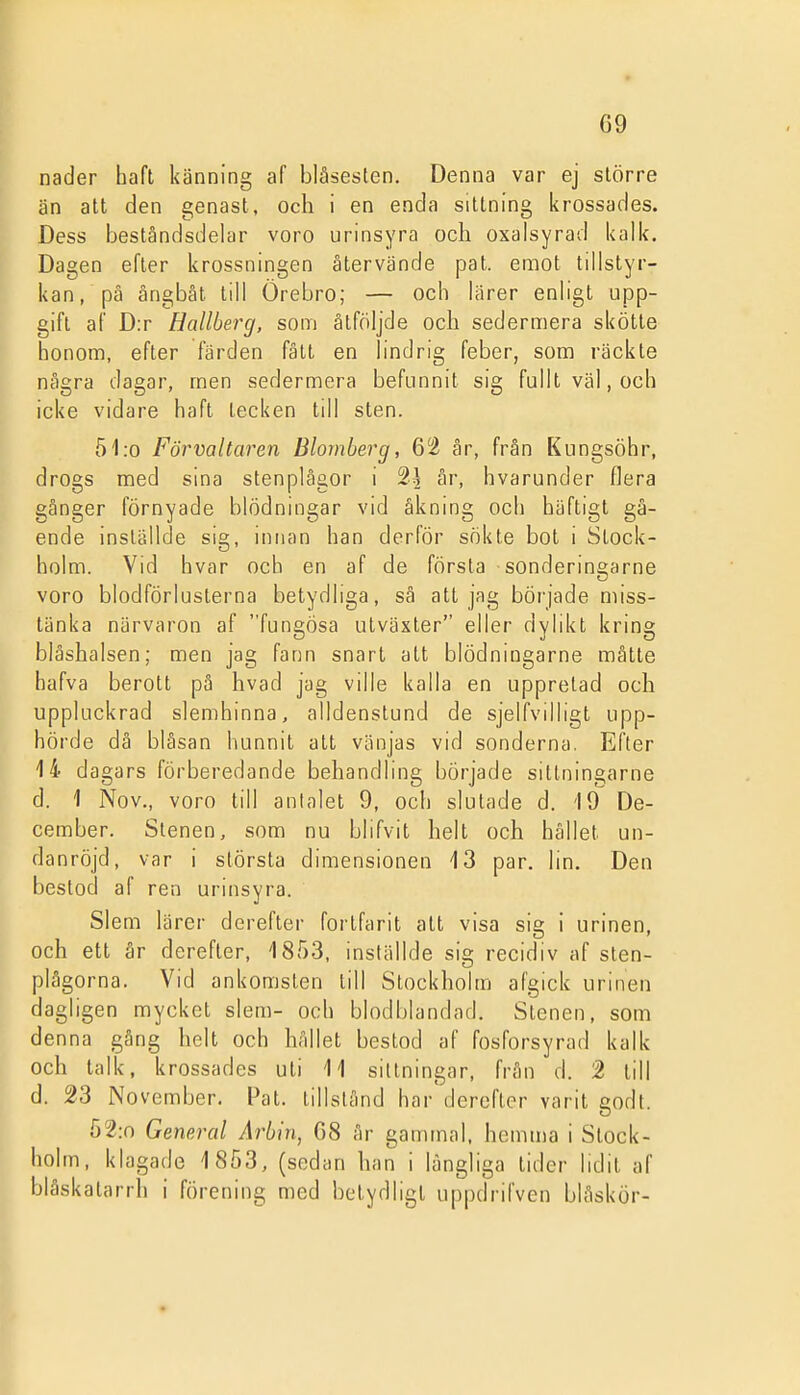 nåder haft känning af bläsesten. Denna var ej större än att den genast, och i en enda sittning krossades. Dess beståndsdelar voro urinsyra och oxalsyrad kalk. Dagen efter krossningen återvände pat. emot tillstyr- kan, pä ångbåt till Örebro; — och lärer enligt upp- gift af D:r Hallberg, som åtföljde och sedermera skötte honom, efter färden fått en lindrig feber, som räckte några dagar, men sedermera befunnit sig fullt väl, och icke vidare haft tecken till sten. 51:o Förvaltaren Blomberg, 62 år, från Kungsöhr, drogs med sina stenplågor i 2^ år, hvarunder flera gånger förnyade blödningar vid åkning och häftigt gå- ende inställde sig, innan han derför sökte bot i Stock- holm. Vid hvar och en af de första sonderingarne voro blodförlusterna betydliga, så att jag började miss- tänka närvaron af fungösa utväxter eller dylikt kring blåshalsen; men jag fann snart att blödningarne mätte hafva berott på hvad jag ville kalla en uppretad och uppluckrad slemhinna, alldenstund de sjelfvilligt upp- hörde då bläsan hunnit att vänjas vid sonderna. Efter 14 dagars förberedande behandling började sitlningarne d. 1 Nov., voro till antalet 9, och slutade d. 19 De- cember. Stenen, som nu blifvit helt och hållet un- danröjd, var i största dimensionen 13 par. lin. Den bestod af ren urinsyra. Slem lärer derefter fortfarit att visa sig i urinen, och ett år derefter, 1853, inställde sig recidiv af sten- plågorna. Vid ankomsten till Stockholm afgick urinen dagligen mycket slem- och blodblandad. Stenen, som denna gång helt och hållet bestod af fosforsyrad kalk och talk, krossades uti 11 sittningar, från d. 2 till d. 23 November. Pat. tillstånd har derefter varit godt. Ö2:n General Arbin, 68 år gammal, hemma i Stock- holm, klagade 1853, (sedan han i långliga lider lidit af blåskatarrh i förening med betydligt uppdrifven blåskör-