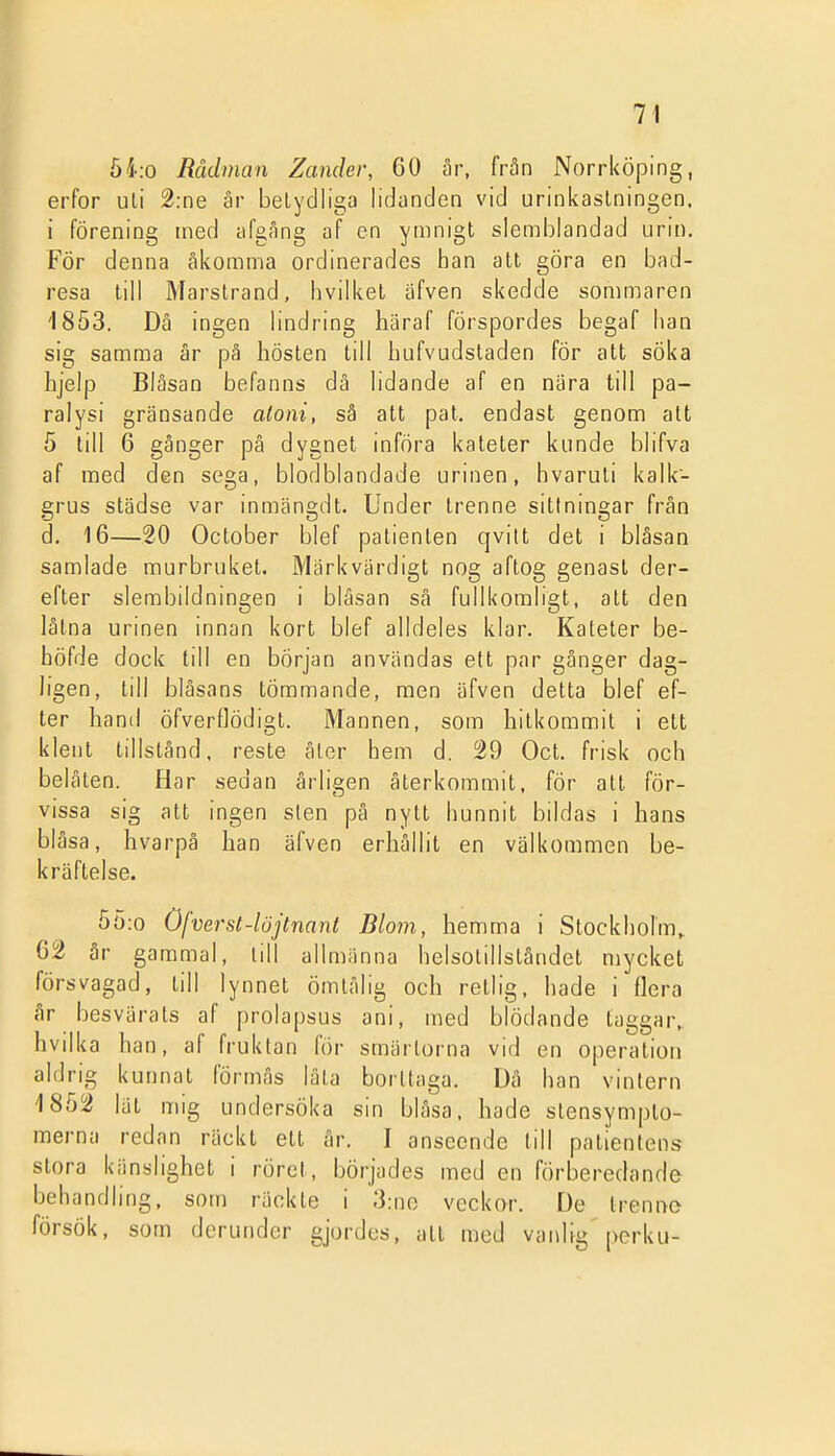 54:0 Rådman Zander, 60 år, från Norrköping, erfor uli 2:ne är belydliga lidanden vid urinkaslningen, i förening ined afgAng af en ymnigt slemblandad urin. För denna åkomma ordinerades han att göra en bad- resa till Marstrand, hvilket äfven skedde sommaren 1853. Då ingen lindring häraf förspordes begaf han sig samma är pä hösten till hufvudstaden för att söka hjelp Blåsan befanns dä lidande af en nära till pa- ralysi gränsande aloni, sä att pat, endast genom alt 5 till 6 gånger pä dygnet införa kateter kunde blifva af med den sega, blodblandade urinen, hvaruli kalk- grus städse var inmängdt. Under trenne sittningar från d. 16—20 October blef patienten qvitt det i blåsan samlade murbruket. Märkvärdigt nog aftog genast der- efter slembildningen i blåsan så fullkomligt, att den låtna urinen innan kort blef alldeles klar. Kateter be- höfde dock till en början användas ett par gånger dag- ligen, till blåsans tömmande, men äfven detta blef ef- ter hand öfverttödigt. Mannen, som hitkommit i ett klent tillstånd, reste äter hem d. 529 Oct. frisk och belåten. Har sedan årligen återkommit, för att för- vissa sig att ingen sten på nytt hunnit bildas i hans blåsa, hvarpå han äfven erhållit en välkommen be- kräftelse. 5ö:o Öfvei-st-löjtnant Blom, hemma i Stockholm,. 62 år gammal, till allmänna helsotillståndet mycket försvagad, till lynnet ömtålig och retlig, hade i flera år besvärats af prolapsus ani, med blödande taggar, hvilka han, af fruktan för smärtorna vid en operation aldrig kunnat förmås låta borttaga. Dä han vintern 1852 lat mig undersöka sin blåsa, hade stensympto- merna redan räckt ett år. I anseende till patientens stora känslighet i röret, börjades med en förberedande behandling, som räckte i 3:ne veckor. De trenno försök, som dcrunder gjordes, att med vanlig perku-