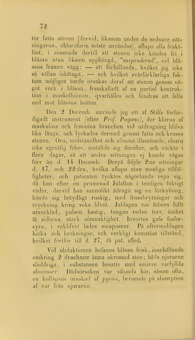 lör fatta stenen (dervid, likasom under de sednare sitt- ningarne, chioroform nnåsle användas), aflupo alla frukt- löst, i anseende derlill alt stenen icke kändes fri i blåsan utan liksom upphängd, suspenderad, vid blå- sans främre vägg; — elt förhållande, hvilket jag icke så sällan iakttagit, — och hvilket svårförklarliga fak- tum möjligen torde orsakas deraf alt stenen genom nå- got veck i blåsaa, framkalladt af en partiel kontrak- lion i muskelhinnan, qvarhålles och hindras att falla ned mot blåsans botten. Den 2 Decemb. använde jag ett af Stille förfär- digadt instrument ('efter Pro/. Pagano), der klorna af maskulina och feminina branchen vid utdraenins; blifva lika långa, och lyckades dermed genast fatta och krossa stenen. Oro, nedstämdhet och allmänt illamående, ehuru icke egentlig feber, inställde sig derefter, och räckte i flera dagar, så att andra sittningen ej kunde vågas förr än d. 14 Decemb. Derpå följde 2:ne sittningar d. 17, och 22:dra, hvilka aflupo utan menliga tillfäl- ligheter, och patienten tycktes någorlunda repa sig, då han efter en promenad Julafton i teniligen fuktigt väder, dervid han sannolikt ådragit sig en förkylning, kände sig betydligt ruskig, med frossbrytningar och tryckning kring veka lifvet. Juldagen var febern fullt utvecklad, pulsen hastig, tungan redan torr, ömhet ät sidorna, slnrk sömnaktighet. Inverles gafs fosfor- syra, i veklifvet lades sinapismer. På eftermiddagen hicka och kräkningar, och verkligt komalösl tillstånd, hvilket fortfor till d. 27, då pat. afled. Vid obduktionen befanns blåsan frisk, innehållande omkring 2 drachmer ännu okrossad sten; båda njurarne sladdriga, i substansen besatte med smiirre varfyllda abscesscr. Dödsorsaken var sålunda här, såsom ofta, en kollapsus orsakad af pijcini, beroende |)å absorplion af var frän njurarne.