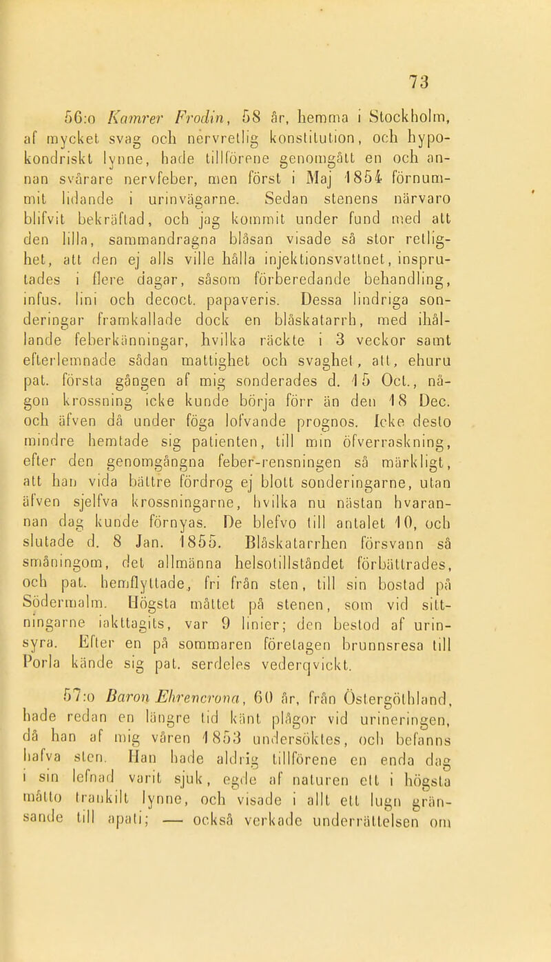 56:o Kamrer Frödin, 58 år, hemma i Stockholm, cif mycket svag och nérvrellig konstitution, och hypo- konclriskt lynne, hade tilKörene genomgått en och an- nan svårare nervfeber, men först i Maj 1854 förnum- mit lidande i urinväi>arne. Sedan stenens närvaro blifvit bekräftad, och jag kommit under fund med att den lilla, sammandragna bläsan visade så stor retlig- het, att den ej alls ville hålla injektionsvatlnet, inspru- lades i flere dagar, såsom förberedande behandling, infus. lini och decoct. papaveris. Dessa hndriga son- deringar framkallade dock en blåskatarrh, med ihål- lande feberkänningar, hvilka räckte i 3 veckor samt efterlemnade sådan mattighet och svaghet, att, ehuru pat. första gången af mig sonderades d. '15 Ocl., nå- gon krossning icke kunde börja förr än den 18 Dec. och äfven dä under föga lofvande prognos. Icke desto mindre hemtade sig patienten, till min öfverraskning, efter den genomgångna feber-rensningen så märkligt, att han vida bättre fördrog ej blott sonderingarne, utan äfven sjelfva krossningarne, hvilka nu nästan hvaran- nan dag kunde förnyas. De blefvo lill antalet 10, och slutade d. 8 Jan. 1855. Blåskatarrhen försvann sä småningom, det allmänna helsolillståndet förbättrades, och pat. hemflyltade, fri från sten, till sin bostad på Södermalm. Högsta mättet på stenen, som vid sitt- ningarne iakttagits, var 9 linier; den bestod af urin- syra. Efter en på sommaren förelagen brunnsresa till Porla kände sig pat. serdeles vederqvickt. 57:o Baron Ehrencrona, 60 år, från Östergöthland, hade redan en längre tid känt plågor vid urincringen, då han af n)ig våren 1853 undersöktes, och befanns hafva sten. Han hade aldrig tillförene en enda dag I sin lefnad varit sjuk, egde af naturen cit i högsta måtto Iraukilt lynne, och visade i allt ett lugn grän- sande till apali; — också verkade underrättelsen om