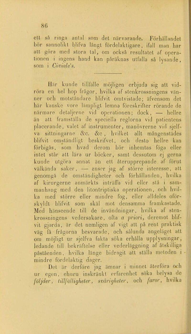 elt sä ringt) antal som det närvarande. Förliilllandet bör sannolikt blifva långt fördelaktigare, ifall man har att göra med stora tal, om också resultatet af opera- tionen i ingens hand kan pAräknas ulfalla sä lysande, som i Civiales. Här kunde tillfälle möjligen erbjuda sig att vid- röra en hel hop frågor, hvilka af stenkrossningens vän- ner och motståndare blifvit omtvistade; äfvensom det här kanske vore lämpligt lemna föreskrifter rörande de närmare detaljerne vid operationen; dock, — hellre än att franiställo de speciella reglorna vid patientens placerande, valet af instrumenter, manövrerne vid sjelf- va siltningarne &c. &c , hvilket allt mångenstädes blifvit omständligt beskrifvet, och desto hellre kan förbigås, som hvad derom bör inhemtas föga eller intet står att lära ur böcker, samt dessutom ej gerna kunde utgöra annat än ett återupprepande af förut välkända saker, — anser jag af större interesse, att genomgå de omständigheter och förhållanden, hvilka af kirurgerne anmärkts inträffa vid eller slå i sam- manhang med den litontripliska operationen, och hvil- ka med större eller mindre fog, eller alldeles oför- skyldt blifvit som skäl mot densamma framkastade. Med hänseende till de invändningar, hvilka af sten- krossningens vedersakare, ofta a priori, deremot blif- vit gjorda, är det nemligen af vigt att pä renl praktisk väs; få frågorna besvarade, och sålunda angeläget alt om möjligt ur sjelfva fakta söka erhålla upplysnmgar, ledande till bekräftelse eller vederläggning af åtskilliga påståenden, hvilka länge bidragit att ställa metoden i mindre fördelaktig dager. Det är derföre jag ämnar i minnet återföra och ur egen, ehuru inskränkt erfarenhet söka belysa de följder, lillfältigheter, svåritjheler, och faror, hvilka