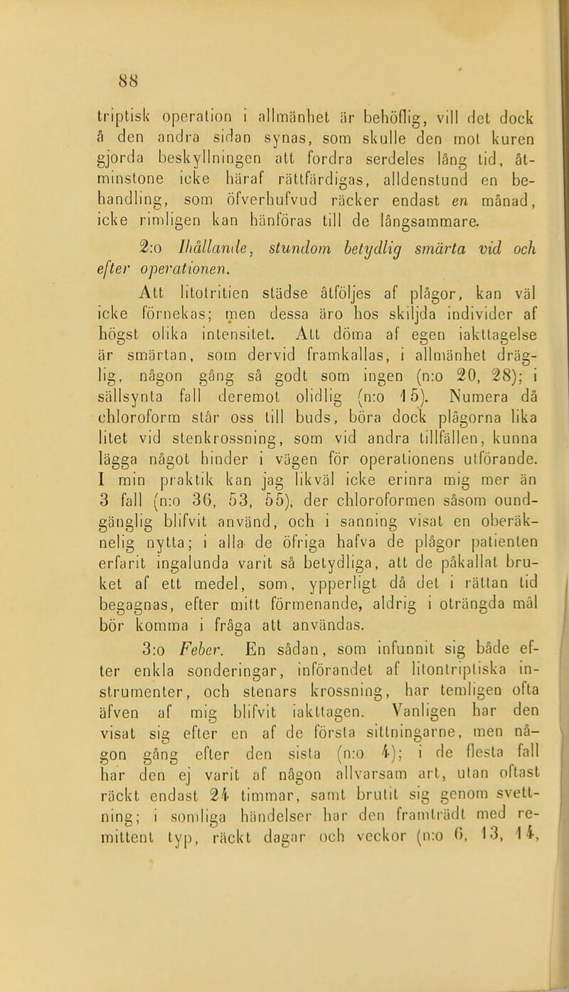 triplisk operation i allmänhet är behödig, vill det dock å den andra sidan synas, som skulle den mot kuren gjorda beskyllningen att fordra serdeles läng lid, åt- minstone icke liäraf rättfärdigas, alldenstund en be- handling, som öfverhufvud räcker endast en manad, icke rimligen kan hänföras till de långsammare. 2:o Ihållande, stundom betydlig smärta vid och efter operationen. Att litotrilien städse åtföljes af plågor, kan väl icke förnekas; men dessa äro hos skiljda individer af högst olika intensitet. Alt döma af egen iakttagelse är smärtan, som dervid framkallas, i allmänhet dräg- lig, någon gång sä godt som ingen (n:o 20, 28); i sällsynta fall deremol olidlig (n:o 15). Numera då ohloroform står oss till buds, böra dock plågorna lika litet vid stenkrossning, som vid andra tillfällen, kunna lägga något hinder i vägen för operationens utförande. I min praktik kan jag likväl icke erinra mig mer än 3 fall (n:o 36, 53, 55), der chloroformen såsom ound- gänglig blifvit använd, och i sanning visat en oberäk- nelig nytta; i alla de öfriga hafva de plågor patienten erfarit ingalunda varit så betydliga, att de påkallat bru- ket af ett medel, som, ypperligt dä del i råttan tid begagnas, efter n)ilt förmenande, aldrig i olrängda mål bör komma i fråga att användas. , 3:o Feber. En sådan, som infunnit sig både ef- ' ter enkla sonderingar, införandet af litontripliska in- strumenter, och stenars krossning, har temligen ofta äfven af mig blifvit iakttagen. Vanligen har den visat sig efter en af de första sittningarne, men nå- gon gång efter den sista (n:o 4); i de flesta fall j har den ej varit af någon allvarsam art, utan oftast räckt endast 24 timmar, samt brutit sig genom svett- ning; i sondiga händelser har den framträdt med re- mitlent typ, räckt dagar och veckor (n:o O, 13, 14.