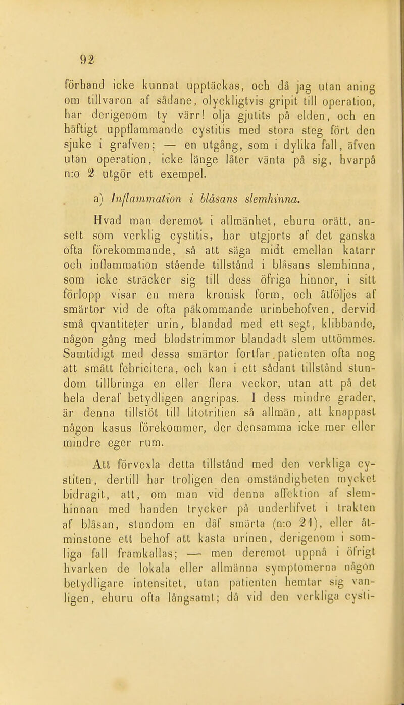 förhand icke kunnat upptäckas, och dä jag utan aning om tillvaron af sådane, olyckligtvis gripit till operation, har derigenom ty värr! olja gjutits pä elden, och en häftigt uppflammande cystitis med stora steg fört den sjuke i grafven; — en utgång, som i dylika fall, äfven utan operation, icke länge läter vänta pä sig, hvarpå n:o 2 utgör ett exempel. a) Inflammation i blåsans slemhinna. Hvad man deremot i allmänhet, ehuru orätt, an- sett som verklig cystitis, har utgjorts af det ganska ofta förekommande, så alt säga midt emellan katarr och inflammation stående tillstånd i blåsans slemhinna, som icke sträcker sig till dess Öfriga hinnor, i sitt förlopp visar en mera kronisk form, och åtföljes af smärtor vid de ofta påkommande urinbehofven, dervid små qvantile.ler urin, blandad med ett segt, klibbande, någon gång med blodstrimmor blandadt slem utlömmes. Samtidigt med dessa smärtor fortfar. patienten ofta nog att smått febricitera, och kan i ett sådant tillstånd stun- dom tillbringa en eller flera veckor, utan att på det hela deraf betydligen angripas. I dess mindre grader, är denna tillstöt till litolritien sä allmän, att knappast någon kasus förekommer, der densamma icke mer eller mindre eger rum. Att förvexla detta tillstånd med den verkliga cy- stilen, dertill har troligen den omständigheten mycket bidragit, alt, om man vid denna alFeklion af slem- hinnan med handen trycker på underlifvet i Iraklen af bläsan, stundom en däf smärta (n:o 21), eller åt- minstone ett behof all kasta urinen, derigenom i som- liga fall framkallas; — men deremot uppnå i ölVigt hvarken de lokala eller allmänna symptomerna någon betydligare intensitet, ulan patienten hemtar sig van- ligen, ehuru ofta långsamt; dä vid den verkliga cysli-