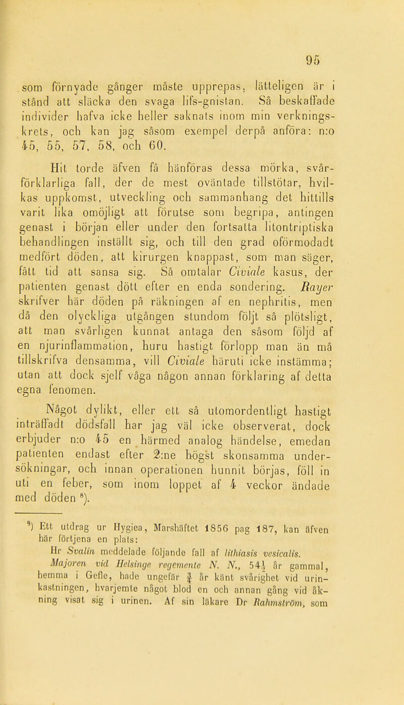 som förnyade gånger mäsle upprepas, lätleligen iir i stånd att skicka den svaga lifs-gnislan. Så beskafiade individer hafva icke heller saknats inom min verknings- krets, och kan ps, såsom exempel derpå anföra: n:o 45, 55, 57. 58. och 60. Hit torde äfven få hänföras dessa mörka, svär- förklarh^a fall, der de mest oväntade tillstötar, hvil- kas uppkomst, utveckling och sammanhang det hittills varit lika omöjligt att förutse som begripa, antingen genast i början eller under den fortsatta litontriptiska behandlingen inställt sig, och till den grad oförmodadt medfört döden, att kirurgen knappast, som man säger, fått tid att sansa sig. Så omtalar Civinle kasus, der patienten genast dött efter en enda sondering. Rayer skrifver här döden på räkningen af en nephrilis, men då den olyckliga utgången stundom följt sä plötsligt, att man svårligen kunnat antaga den såsom följd af en njurinflammation, huru hastigt förlopp man än må tillskrifva densamma, vill Civiale häruti icke instämma; utan att dock sjelf våga någon annan förklaring af delta egna fenomen. Något dylikt, eller ett sä utomordentligt hastigt inträlfadt dödsfall har jag väl icke observerat, dock erbjuder n:o 45 en härmed analog händelse, emedan patienten endast efter 2:ne högst skonsamma under- sökningar, och innan operationen hunnit börjas, föll in uti en feber, som inom loppet af 4 veckor ändade med döden Ett utdrag ur Hygiea, Marshäftet 1S56 pag 187, kan ilfven här förtjena en plats: Hr Svalin meddelade följande fall af lilhiasis vesicalis. Majoren vid Helsinge regemente N. N., 54.\ är gammal, hemma i Gefle, hade ungefär | Sr kiint svårighet vid urin- kastningen, hvarjemte något blod en och annan gäng vid åk- ning visat sig i urinen. Af sin läkare Dr Rahmström, som