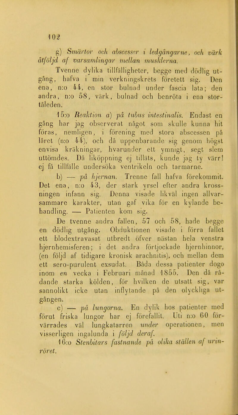 g) Smärlor och abscessp.r i ledgångarne, ocli värk åtföljd af varsamlingar mellan musJderna. Tvenne dylilia lillfälligheter, begge med dödlig ut- gång, hafva i min verkningskrets företett sig. Den ena, n:o 44, en stor bulnad under fascia lata; den andra, n:o 58, viirk, bulnad och benröta i ena stor- tåleden. 15:0 Reaktion a) på tubus intestinalis. Endast en gång har jag observerat något som skulle kunna hit föras, nemligen, i förening med stora abscessen på låret (n:o 44), och då uppenbarande sig genom högst envisa kräkningar, hvarunder ett ymnigt, segt slem uttömdes. Dä liköppning ej tillals, kunde jag ty värr! ej få tillfälle undersöka ventrikeln och tarmarne. b) — på hjernan. Trenne fall hafva förekommit. Det ena, n:o 43, der stark yrsel efter andra kross- ningen infann sig. Denna visade likväl ingen allvar- sammare karakter, utan gaf vika för en kylande be- handling. — Patienten kom sig. De tvenne andra fallen, 57 och 58, hade begge en dödlig utgång. Obduktionen visade i förra fallet ett blodextravasat utbredt öfver nästan hela venstra hjernhemisferen; i det andra förljockade hjernhinnor, (en följd af tidigare kronisk arachnitis), och mellan dem ett sero-purulent exsudat. Båda dessa patienter dogo inom en vecka i Februari månad 1855. Den då rå- dande starka kölden, för hvilken de utsatt sig, var sannolikt icke utan inflytande på den olyckliga ut- gången. c) — på lungorna. En dylik hos patienter med förut friska lungor har ej förefallit. Uti n:o 60 för- värrades väl lungkatarren under operationen, men visserligen ingalunda i följd deraf. 10:o Steiibitars fastnande pä oUka ställen af urin- röret.