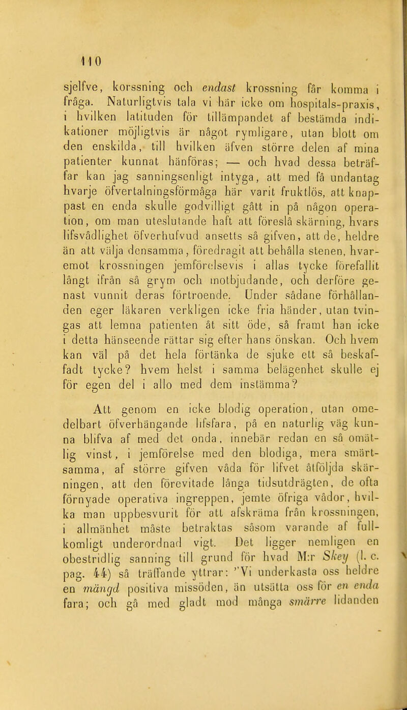 sjelfve, korssning och endast krossning får komina i fråga. Naturligtvis tala vi här icke om hospitals-praxis, i hvilken latituden för tillämpandet af bestämda indi- kationer möjligtvis är något rymligare, utan blott om den enskilda, till hvilken äfven större delen af mina patienter kunnat hänföras; — och hvad dessa beträf- far kan jag sanningsenligt intyga, att med få undantag hvarje öfvertalningsförmåga här varit fruktlös, att knap- past en enda skulle godvilligt gått in pä någon opera- tion, om man uteslutande haft att föreslå skärning, hvars iifsvådlighet öfverhufvud ansetts så gifven, att de, heldre än att välja densamma, föredragit att behålla stenen, hvar- emot krossningen jemförolsevis i allas tycke förefallit långt ifrån så grym och motbjudande, och derföre ge- nast vunnit deras förtroende. Under sådane förhållan- den eger läkaren verkligen icke fria händer, utan tvin- gas att lemna patienten åt sitt öde, sä frarat han icke i detta hänseende rättar sig efter hans önskan. Och hvem kan väl på det hela förtänka de sjuke ett sä beskaf- fadt tycke? hvem helst i samma belägenhet skulle ej för egen del i allo med dem instämma? Att genom en icke blodig operation, utan ome- delbart öfverhängande lifsfara, på en naturlig väg kun- na blifva af med det onda, innebär redan en så omät- hg vinst, i jemförelse med den blodiga, mera smärt- samma, af större gifven våda för lifvet åtföljda skär- ningen, att den förevitade långa tidsutdrägten, de ofta förnyade operativa ingreppen, jemte öfriga vådor, hvil- ka man uppbesvurit för att afskräma från krossningen, i allmänhet måste betraktas såsom varande af full- komligt underordnad vigt. Det ligger nemligen en obestridlig sanning till grund för hvad M:r SIcey (1. c. pag. 44) sä träffande yttrar: ''Vi underkasta oss heldre en mängd positiva missöden, än utsätta oss för en enda fara; och gå med gladt mod många smärre lidanden