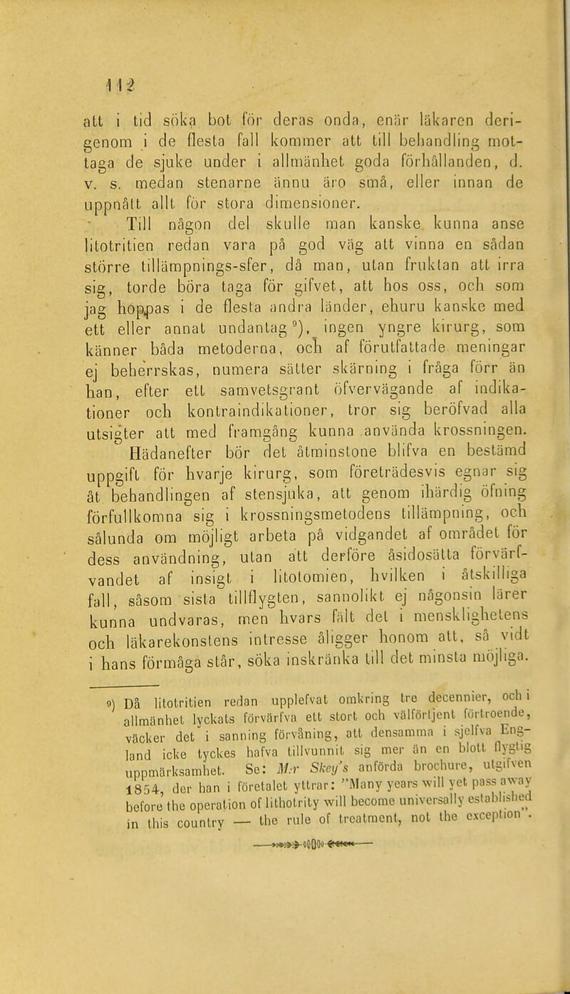 att i tid söka bot för deras onda, enär läkaren deri- genom i de flesta fall kommer att till behandling mot- taga de sjuke under i allmänhet goda förhållanden, d. v. s. medan stenarne ännu äro små, eller innan de uppnätt allt för stora dimensioner. Till någon del skulle man kanske kunna anse litotritien redan vara pä god väg att vinna en sådan större tillämpnings-sfer, då man, utan fruktan att irra sig, torde böra taga för gifvet, att hos oss, och som jag hop^sas i de flesta andra länder, ehuru kanske med ett eller annat undanlagingen yngre kirurg, som känner båda metoderna, och af förutfattade meningar ej beherrskas, numera sätter skärning i fråga förr än han, efter ett samvetsgrant öfvervägande af indika- tioner och kontraindikationer, tror sig beröfvad alla utsigter att med framgång kunna använda krossningen. Hädanefter bör det åtminstone blifva en bestämd uppgift för hvarje kirurg, som företrädesvis egnar sig åt. behandlingen af stensjuka, att genom ihärdig öfning förfullkomna sig i krossningsmelodens tillämpnmg, och sålunda om möjligt arbeta på vidgandet af området för dess användning, utan att derföre åsidosätta förvärf- vandet af insigt i litolomien, hvilken i åtskilliga fall, såsom sista tillflygten. sannolikt ej någonsin lärer kunna undvaras, men hvars fält del i mensklighelens och läkarekonstens intresse åligger honom alt. så vidt i hans förmåga står, söka inskränka lill det minsta möjliga. 9) Dä litotritien redan upplefvat omkring tre decennier, och i allmänhet lyckats förvärlva ett stort och välförljenl förtroende, väcker det i sanning förvåning, att densamma i sjelfva Eng- land icke tyckes hafva tillvunnit sig mer än en blott flyglig uppmärksamhet. Se: iV.-r Skc/s anförda brochure, utgifven 1854, der han i företalet yUrar: Many years will yet pass away before the operation of lithotrity will become universally eslablislied in this countrv — Uie ''e of Ircatmcnt, nol the cxcepl.on .