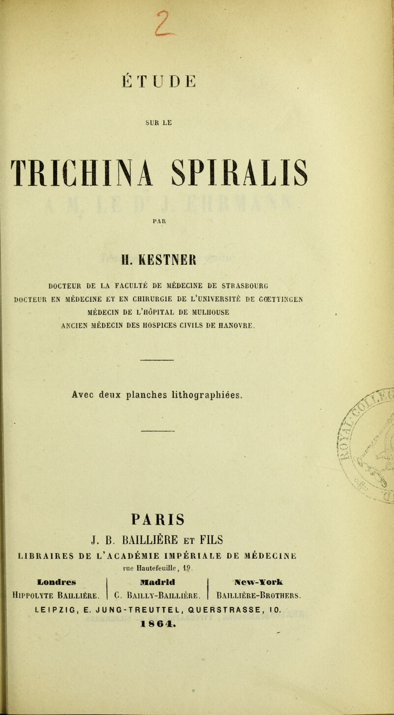TRICHINA SPIRALIS Ii. KESTNER DOCTEUR DE LA FACULTE DE MEDECINE DE STRASBOURG DOCTEUR EN MEDECINE ET EN CHIRURGIE DE L'UNIVERSITE DE GCETTINGEN MEDECIN DE L'HÖPITAL DE MULHOUSE ANCIEN MEDECIN DES HOSPICES CIVILS DE HANOVRE. Avec deux planches lithograpliiees. PARIS J. B. BAILLIERE et FILS LIBRAIRES DE L'ACADEMIE IMPERIALE DE M^iDEClNE nie Hautefeuille, 19. Madrid | Metiv-lTork C. Bailly-Bailliere, Bailli^;re-Brothers. liOndres Hippolyte Bailli^re LEIPZIG, E. JUNG-TREUTTEL, QUERSTRASSE, 10 1864:.