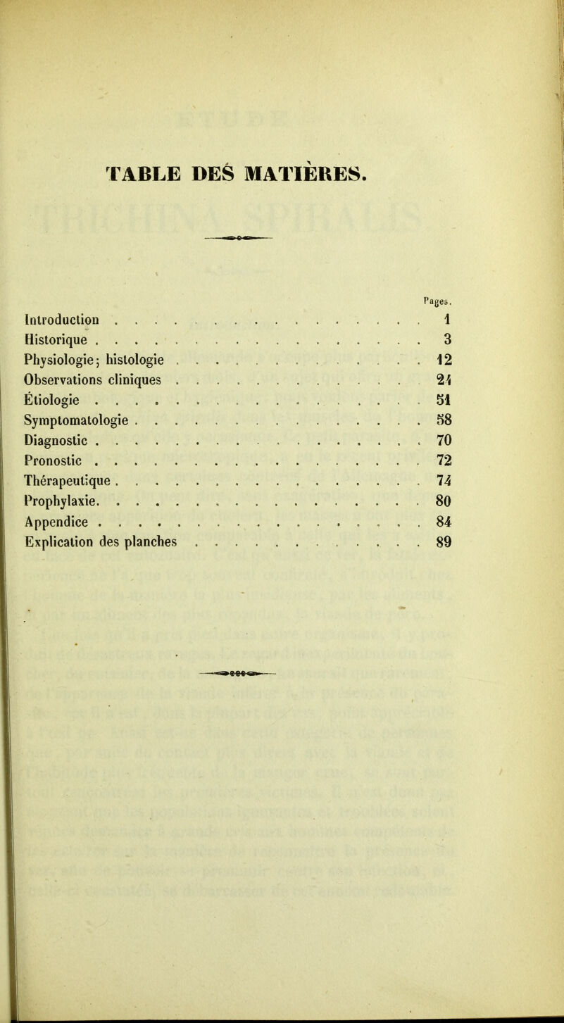 TABLE DES MATIEUE8. Pages. Inlroduclion 1 Historique 3 Physiologie; hislologie .12 Observations cliniques 2^ Ätiologie 51 Symptomatologie 58 Diagnostic 70 Pronoslic 72 Therapeutique 74 Prophylaxie , 80 Appendice . , , . 84 Explicalion des planches 89