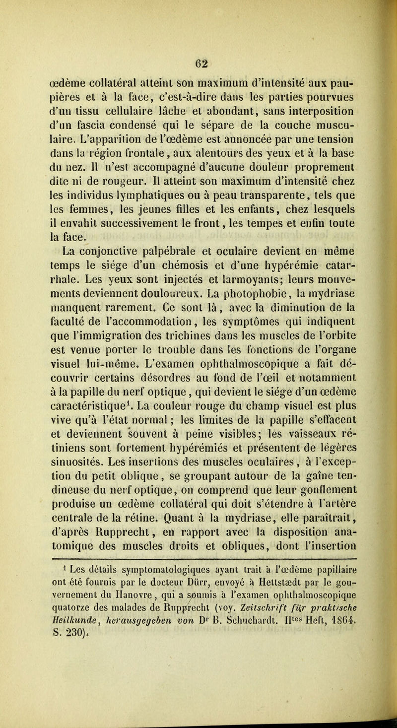 Oedeme collateral alteint son maximum d'intensite aux pau- pieres et ä la face, c'est-ä-dire daiis les pariies pourvues d'un lissu cellulaire lache et abondant, sans interposition d'un fascia condense qui le separe de la couche muscu- laire. L'appariiion de Toedeme est annoncee par une lension dans la region frontale, aux alentours des yeux et ä la base du oez. 11 n'est accompagne d'aucune douleur proprement dite ni de rougeur. II atteint son maximum d'intensite chez les individus lymplialiques ou ä peau transparente, tels que les femmes, les jeunes filles et les enfanls, chez lesquels il envahit successivement le front, les tempes et enfin loute la face. La conjonctive palpebrale et oculaire devient en meme temps le siege d'un Chemosis et d'une hyperemie catar- rhale. Les yeux sont injectes et larmoyanls; leurs mouve- ments deviennent douloureux. La Photophobie, la mydriase manquent rarement. Ce sont la, avec la diminution de la faculte de Taccommodalion, les symptomes qui indiquent que rimmigration des trichines dans les muscles de l'orbite est venue porler le trouble dans ies fonctions de l'organe visuel lui-meme. L'examen ophthalmoscopique a fait de- couvrir certains desordres au fond de l'oeil et notamment ä la papille du nerf optique, qui devient le siege d'un Oedeme caracteristique^ La couleur rouge du champ visuel est plus vive qu'ä l'elat normal; les limites de la papille s'effacent et deviennent souvent ä peine visibles; les vaisseaux re- liniens sont fortement hyperemies et presenient de legeres sinuosiles. Les inserüons des muscles oculaires , ä Texcep- lion du petit obhque, se groupant autour de la gaine ten- dineuse du nerf optique, on comprend que leur gonflement produise un Oedeme collateral qui doit s'etendre ä Tariere centrale de la retine. Quant a la mydriase, eile paraitrait, d'apres Rupprechl, en rapport avec la disposition ana- tomique des muscles droits et obliques, dont l'insertion 1 Les details symptomatologiques ayant irait ä l'oedeme papillaire ont ete fournis par le docteur Dürr, envoye a Heltstsedt par le gou- vernement du Ilanovre, qui a SjOumis ä Texamen ophthalmoscopique qualorze des malades de Rupprecht (voy. Zeitschrift für praktische Heilkunde^ herausgegeben von D^ B. Schuchardt. Il^es fjefl, 1864* S. 230).