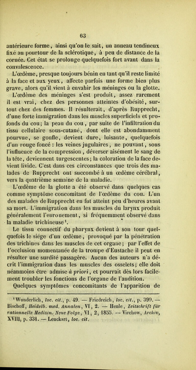 anterieure forme, ainsi qu'on le sait, im anneau tendineux fixe au pourtour de la sclerotique, ä peii de distance de ia cornee. Cet etat se prolonge quelquefois fort avant dans la convalescence. L'oedeme, presque toujours benin en tant qu'il reste limite a la face et aux yeux, affecte parfois une forme bien plus grave, alors qu'il vienl a envahir les meninges ou la glolte. L'oedeme des meninges s'est produit, assez rarement il est vrai, chez des personnes atteinles d'obesite, sur- lout chez des femmes. 11 resulterait, d'apres Rupprecht, d'une forte immigration dans les muscles superficiels et pro- fonds du cou; la peau du cou, par suite de Tinfiltralion du tissu cellulaire sous-cutane, dont eile est abondamment pourvue, se gonfle, devient dure, luisante, quelquefois d'un rouge fonce : les veines jugulaires, ne pouvant, sous l'influence de la compression , deverser aisement le sang de la tete, deviennent lurgescenles; la coloration de la face de- vient livide. C'est dans ces circonstances que trois des ma- lades de Ruppreclit ont succonibe ä un Oedeme cerebral, vers la quatrieme semaine de la maladie. L'oedeme de la glotte a ete observe dans quelques cas comme Symptome concomitant de l'oedeme du cou. L'un des malades deRupprecht en fut alteint peu d'heures avant sa mort. L'immigralion dans les muscles du larynx produit generalement l'enrouemenl, si frequemment observe dans la maladie trichineuse ^ Le tissu connectif du pharynx devient ä son tour quel- quefois le siege d'un oedeme, provoque par la penelration des trichines dans les muscles de cet organe; par l'elfet de l'occlusion momentanee de la trompe d'Eustache il peut en resulter une surdile passagere. Aucun des auteurs n'a de- crit l'immigralion dans les muscles des osseleis; eile doit neanmoins etre admise ä priori, et pourrait des lors facile- ment troubler les fonctions de l'organe de l'audilion. Quelques symptömes concomitants de l'apparilion de * Wunderlich, loc. cit., p. 49. — Friedreich, loc. dt., p. 399.— Bischoff j Heidelb. med. Annalen^ VI, 2. — Henle, Zeitschrift für rationnelle Medizin. Neue Folge ^ VI, 2, 1855, — Virchow, Archiv^ XVlll, p. 331. — Leuckart, loc. cit.