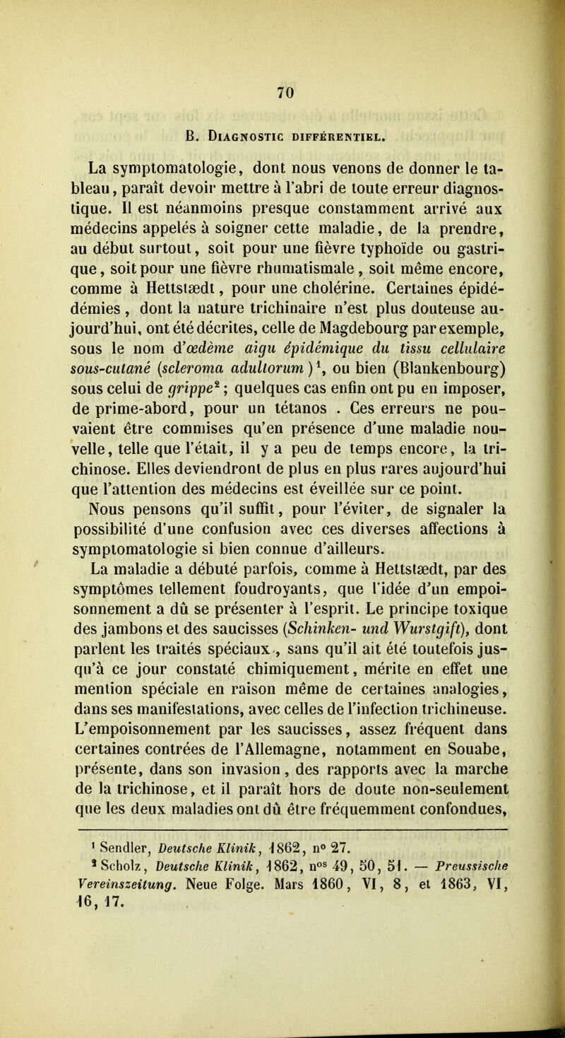 B. Diagnostic differentikl. La Symptomatologie, dont nous venons de donner le ta- bleau, parait devoir mettre a l'abri de loute erreur diagnos- lique. II est neanmoins presque constamment arrive aux medecins appeles ä soigner cette maladie, de la prendre, au debut surtout, soit pour une fievre typhoide ou gastri- que, soit pour une fievre rhumatismale, soit meme encore, comme ä Hettstsedt, pour une cholerine. Certaines epide- demies , dont la uature trichinaire n'est plus douteuse au- jourd'hui, ont etedecrites, celle de Magdebourg parexemple, sous le nom d'oedeme aigu ^pidemique du üssu cellulaire sous-cutane {scleroma adultorum) \ ou bien (Blankenbourg) sous celui de grippe^; quelques cas enfin ont pu en imposer, de prime-abord, pour un tetanos . Ces erreurs ne pou- vaient etre commises qu'en presence d'une maladie nou- velle, teile que l'etait, il y a peu de temps encore, la tri- chinöse. Elles deviendronl de plus en plus rares aujourd'hui que l'attention des medecins est eveillee sur ce point. Nous pensons qu'il suffit, pour l'eviter, de signaler la possibilite d'une confusion avec ces diverses affeclions ä Symptomatologie si bien connue d'ailleurs. La maladie a debute parfois, comme ä Hettstsedt, par des symptömes lellement foudroyants, que l'idee d'un empoi- sonnement a du se presenter ä Tesprit. Le principe toxique des jambons et des saucisses {Schinken- und Wurstgift), dont parlent les iraites speciaux , saus qu'il alt ete toutefois jus- qu'ä ce jour constate chimiquement, merite en effet une menlion speciale en raison meme de certaines analogies, dans ses manifesiations, avec celles de Tinfeclion trichineuse. L'empoisonnement par les saucisses, assez frequent dans certaines contrees de TÄllemagne, notamment en Souabe, presente, dans son Invasion, des rapports avec la marche de la trichinöse, et il parait hors de doute non-seulement que les deux maladies oni du etre frequemmeni confondues, 1 Sendler, Deutsche Klinik, -1862, n« 27, * Scholz, Deutsche Klinik, ^862, n« 49, 50, 51. — Preussische Vereinszeitung. Neue Folge. Mars 1860, VI, 8, et 1863, VI, 16,17.