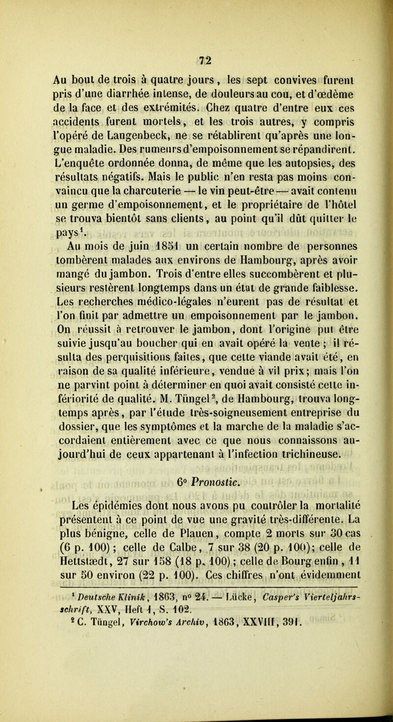 Au bout de trois ä quatre jours , les sept convives fureni pris d'une diarrhee inlense, de douleursau cou, etd'oedeme de la face et des extremites. Chez quatre d'entre eux ces accidents furent mortels, et les trois autres, y corapris l'opere de Langenbeck, ne se retablirent qu'apres une lon- gue maladie. Des rumenrsd'empoisonnement se repandirent. L'enquete ordonnee donna, de meine que les autopsies, des resuliats negatifs. Mais le public n'en resta pas moins con- vaincu que la charcuterie — le vin peut-etre — avait contenu un germe d'empoisonnement, et le proprietaire de Thotel se trouva bientöt sans clients, au point qu'il düt quiller le pays*. Au mois de juin 1851 un certain nombre de personnes tomberent malades anx environs de Hambourg, apres avoir mange dujambon. Trois d'entre elles succomberent et plu- sieurs reslerent longtemps dans un etat de grande faiblesse. Les recherches medico-legales n'eurent pas de resullat et Ton finit par admettre un empoisonnemenl par le jambon. On reussil ä retrouver le jambon, dont l'origine put etre suivie jusqu'au boucher qui en avait opere la vente ; il re- sulta des perquisiüons faiies, que cette viande avail ete, en raison desa qualite inferieure, vendue ä vil prix; mais Ton ne parvint point ä delerminer en quoi avait consiste celte in- feriorite de qualite. M. TüngeP, de Hambourg, trouva long- temps apres, par l'etude Ires-soigneusement entreprise du dossier, que les symptömes et la marche de la maladie s'ac- cordaienl enlierement avec ce que nous connaissons au- jourd'hui de ceux appartenani ä Tinfection trichineuse. 6° Pronostic. Les epidemies dont nous avons pu controler la mortalite presentenl ä ce poinl de vue une gravite tres-differenle. La plus benigne, celle de Plauen, compte 2 morls sur 30 cas (6 p. -100); Celle de Calbe, 7 sur 38 (20 p. 100); celle de Hettstsedt, 27 sur 458 (18 p, 100); celle de Bourgenfin , 11 sur 50 environ (22 p. 100). Ces chiffres n'ont eviderament ^ Deutsche Klinik, 1863, n« 24. — Lücke, Casper's Vierteljahrs- schuft, XXV, Heft -1, S. 102. «C. Tüngel, Virchow's Archiv, 1863, XXVllI, 39L