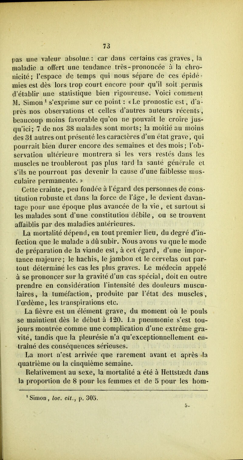 pas une valeur absolue.: car dans cerlains cas graves, !a maladie a offert une tendance tres-prononcee a la chro- nicite; l'espace de temps qui nous separe de ces epide- mies est des lors trop court encore pour qu'il soit permis d'etablir une stalislique bien rigomeuse. Voici conimeni M. Simon ^ s'exprinie sur ce point: « Le prnnostic est, d'a- pres nos observalions et Celles d'autres auteurs recents, beaucoup moins favorable qu'on ne pouvait le croire jus- qu'ici; 7 de nos 38 malades sont niorts; la moiiie au moins des 31 aulres ont presente les caracleres d'un etat grave, qui pourrait bien durer encore des seraaines et desmois; Tob- servation ullerieure montrera si les vers restes dans les muscles ne troubleront pas plus lard la sanle generale et s'ils ne pourront pas devenir la cause d'une faiblesse nius- culaire permanente.» Gelte crainte, peu fondee a l'egard des personnes de Cons- titution robuste et dans la force de Tage, le devient davan- tage pour une epoque plus avancee de la vie, et surtout si les malades sont d'une Constitution debile, ou se trouvent affaiblis par des maladies anlerieures. La mortalite depend, en toutpremier lieu, du degre d'in- feclion que le malade a düsubir. Nous avons vu que le mode de preparation de la viande est, ä cet egard, d'une impor- lance majeure; le hachis, le jambon et le cervelas ont par- tout determine les cas les plus graves. Le medecin appele ä se prononcer sur la gravile d'un cas special, doit en outre prendre en consideralion Tintensite des douleurs muscu- laires, la turaefaction, produite par l'etat des muscles, l'oedeme, les iranspiraiions etc. La fievre est un element grave, du moment oü le pouls se maintient des le debut ä 120. La pneumonie s'est lou- jours monlree comme une complication d'une extreme gra- vite, tandis que la pleuresie n'a qu'exceptionnellement en- traine des consequences serieuses. La mort n'est arrivee que rarement avant et apres la quatrieme ou la cinquieme semaine. Relaiivement au sexe, la mortalite a ete a Hettstsedt dans la Proportion de 8 pour les femmes et de 5 pour les hom- ' Simon, loc. cit., p. 305. 5.