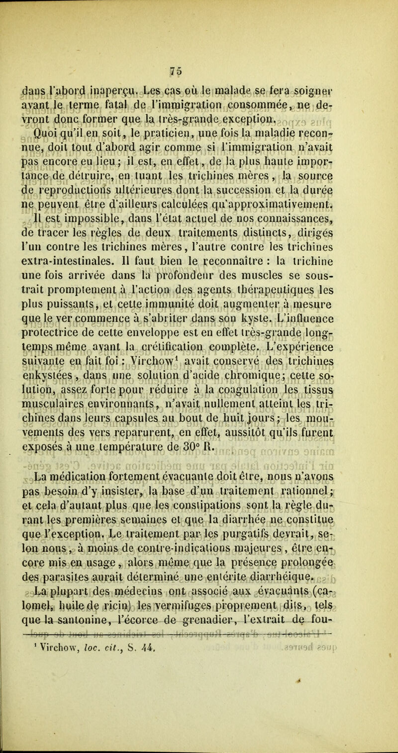 dans Tabord inaper^u. Les cas oü le malade se fera soigner avant le lerme fatal de rimmigration consommee, ne de- vroüt donc former que la tres-grande exception. ^ gj^i,« Quoi qu'il en soit, le pratlcien, une fois la maladie recon-^' hue, doil tont d'abord agir comme si rimmigration n'avait pas encore eu lieu; il est, en effet, de la plus haute impor- tance de deiruire, en luant les trichines meres, la source de reproductions ulterieures dont la succession et la duree ne peuvent elre d'ailleurs calculees qu'approximativement. , II est impossible, dans l'elat actuel de nos connaissances, de tracer les regles de deux traitements distincls, diriges Tun contre les trichines meres, Tautre contre les trichines extra-intestinales. II faut bien le reconnaitre : la irichine une fois arrivee dans la profondeiir des muscles se sous- trait prompiement a l'action des agents iherapeutiques les plus puissanls, et cetle immunite doit augmenier ä mesure que le ver commence a s'abriter dans son kyste. L'influence protectrice de cette enveloppe est en effet ires-grande long- lemps meme avant la creiification complete. L'experience suivante en fait foi: Virchow^ avait conserve des trichines enkysiees , dans une Solution d'acide chromique; cette So- lution, assez forte pour reduire a la coagulation les tissu| musculaires environnants, n'avait nuUement atteint les trjf:^ chines dans leurs capsules au bout de huit jours ; les mou^ yements des vers reparurent, en effet, aussilot qu'ils fureiii^ exposes a une lemperalure de 30° R. La'medicalion fortement evacuanle doitetre, nous n'avons pas besoin d'y insister, la base d'un iraitement raiionnel; et cela d'autant plus que les consiipations sont la regle du-' rant les premieres semaines et que la diarrhee ne conslitue que l'exception. Le iraitement par les purgatifs devrait, Se- lon nous, a moins de contre-indicalions majeures , elre en- core mis en usage, alors meme que la presence prolongeo; des parasites aurait delermine une enierite diarrheique. La plupart des medecins ont associe aux evacuants (ca- lomel, huile de ricin) les vermifuges pi^oprement dils, tels que la sanlonine, l'ecorce de grenadier, l'exlrait de fou- ' Virchow, loc. cit., S. 44. ^mmA ibu\> 4-